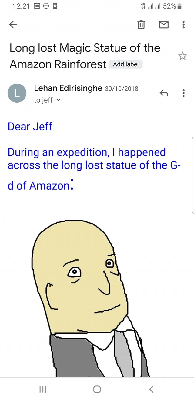 The image is a screenshot of an email displayed on a mobile device. The email is titled "Long lost Magic Statue of the Amazon Rainforest" and is sent by Lehan Edirisinghe to someone named Jeff. The email includes a brief message stating that during an expedition, the sender discovered the long-lost statue of the "G-d of Amazon."
Below the text, there is a simple, digital illustration of a bald figure. The illustration style is cartoonish with minimal detail, featuring a light skin tone, small eyes, and a neutral expression. The figure is wearing a suit jacket and appears to be looking slightly upward. The email interface shows typical elements like the sender's name, date, and time at the top. The design is straightforward with a focus on the text and the illustration.