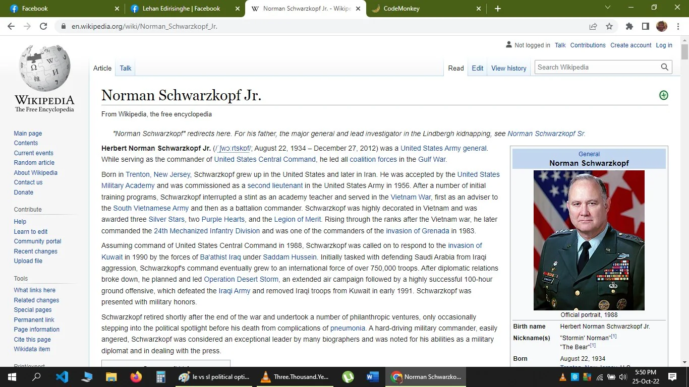 1) This image is a screenshot of a Wikipedia page dedicated to Norman Schwarzkopf Jr., a notable United States Army general. The page provides a detailed biography and features an official portrait of Schwarzkopf in military uniform, with an array of medals visible on his chest. The background behind him displays an American flag motif, enhancing the patriotic theme. The page outlines his significant military career, including his leadership in the Gulf War and involvement in Operation Desert Storm. The text is laid out in a classic Wikipedia format, with sections detailing his early life, military service, and post-retirement activities. The top of the page includes typical Wikipedia navigation links, while the portrait is aligned to the right of the text. The screenshot captures the desktop version of the Wikipedia page, indicating it’s being viewed on a web browser with tabs open for Facebook, CodeMonkey, and a document titled "Three.Thousand.Ye."
2) On-screen text block:
- Title: "Norman Schwarzkopf Jr."
- Site / app: "Wikipedia"