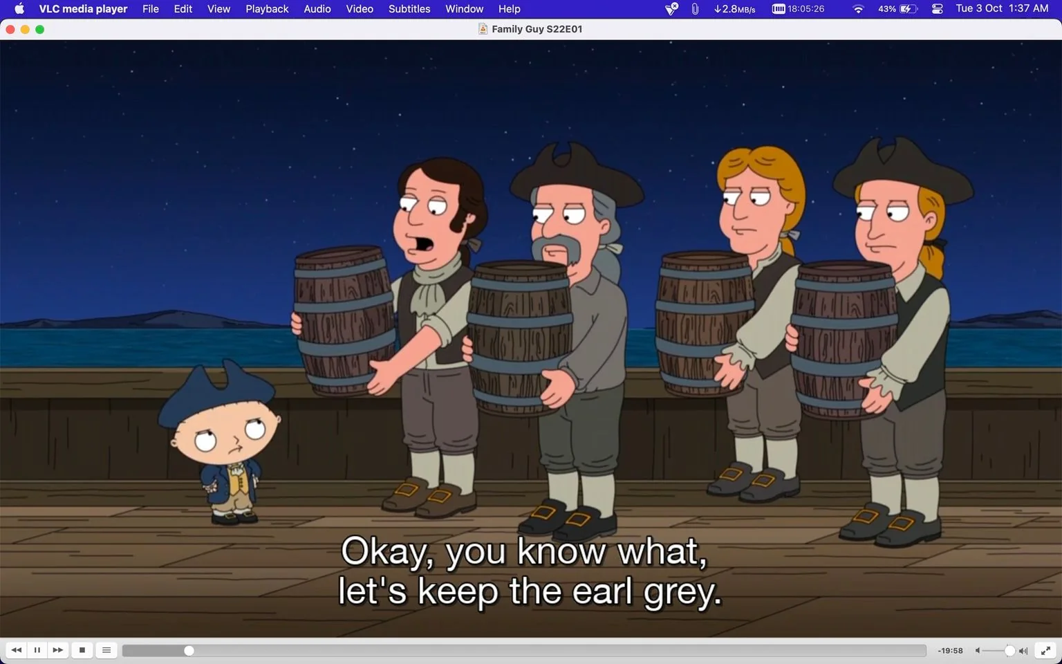 The image is a scene from the animated show "Family Guy," specifically episode 1 of season 22, as displayed in the VLC media player interface. The scene takes place at night on a wooden ship's deck under a starry sky. In the foreground is Stewie, a small child character dressed in historical attire reminiscent of the colonial era, complete with a tricorn hat, blue coat, and beige pants. He stands with a slightly skeptical expression, looking up at a group of men.
Next to Stewie, four men are carrying barrels. They are also dressed in period outfits, with vests, shirts, and knee-length breeches, giving the scene a historical setting. The men appear to be engaged in a conversation about tea, as indicated by the subtitle: "Okay, you know what, let's keep the earl grey." The scene humorously references historical events, possibly the Boston Tea Party, echoing Family Guy's comedic style. The lighting is soft, highlighting the contrast between the dark night sky and the characters on the deck.