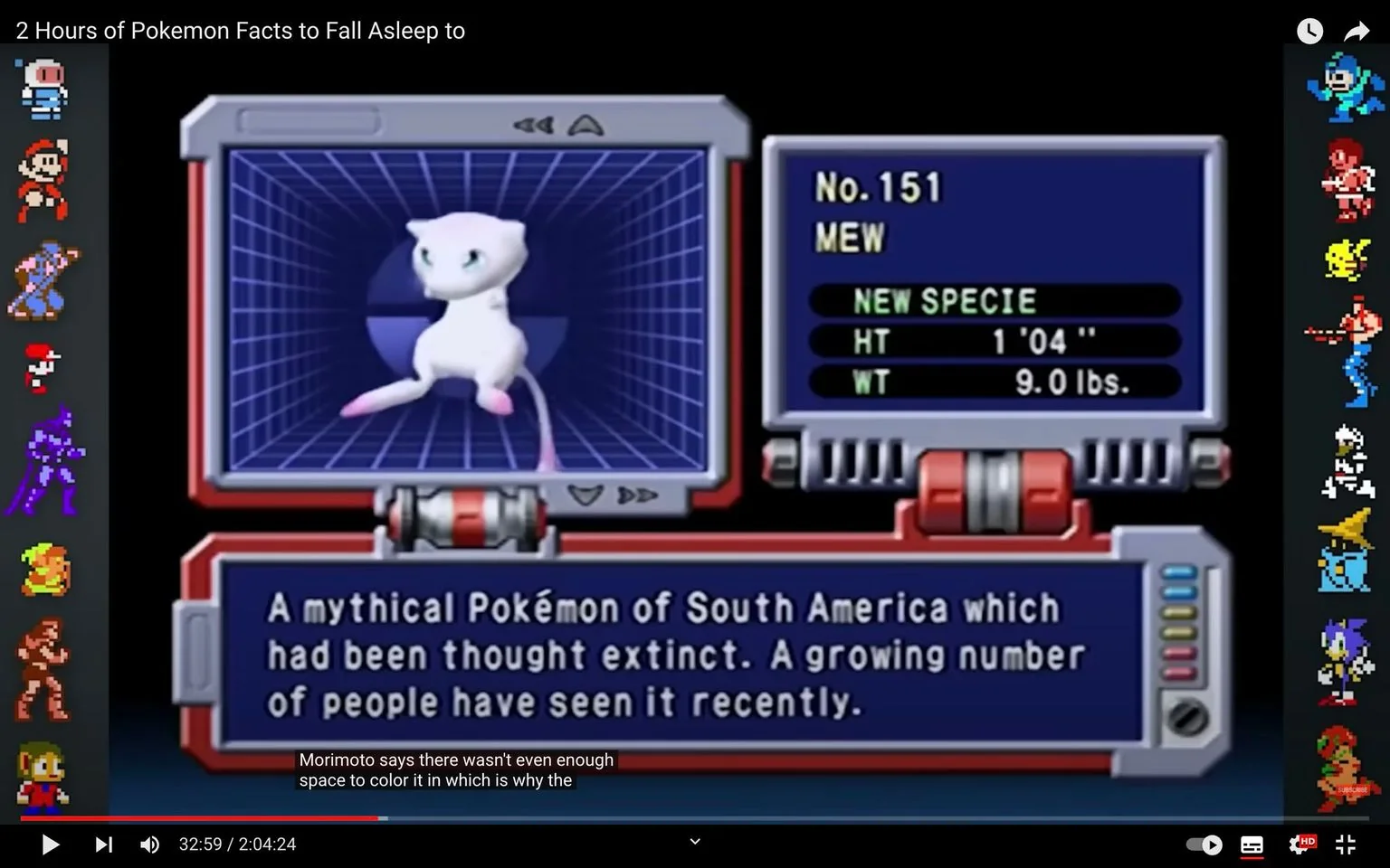 In this video frame from a YouTube video titled "2 Hours of Pokemon Facts to Fall Asleep to," the focus is on the Pokémon Mew, numbered 151. Mew is depicted in a digital display, appearing as an animated, small, white creature with a simplistic design, characterized by its large, blue eyes, and long tail. The information panel showcases Mew as a "NEW SPECIE," noting its height and weight as 1'04" and 9.0 lbs., respectively. The text below describes Mew as a mythical Pokémon from South America, once thought extinct but now being seen more frequently.
To the left, several iconic video game characters, rendered in pixel art, add a vibrant nostalgic touch, with a range of colors and designs. Subtitles are visible at the bottom, with a partial line discussing limitations in color space by Morimoto. The scene is presented in a classic gaming aesthetic, with a grid-like background behind Mew, reminiscent of older Pokémon game interfaces. The right side of the display contains additional data about Mew, emphasizing its legendary status and rarity.