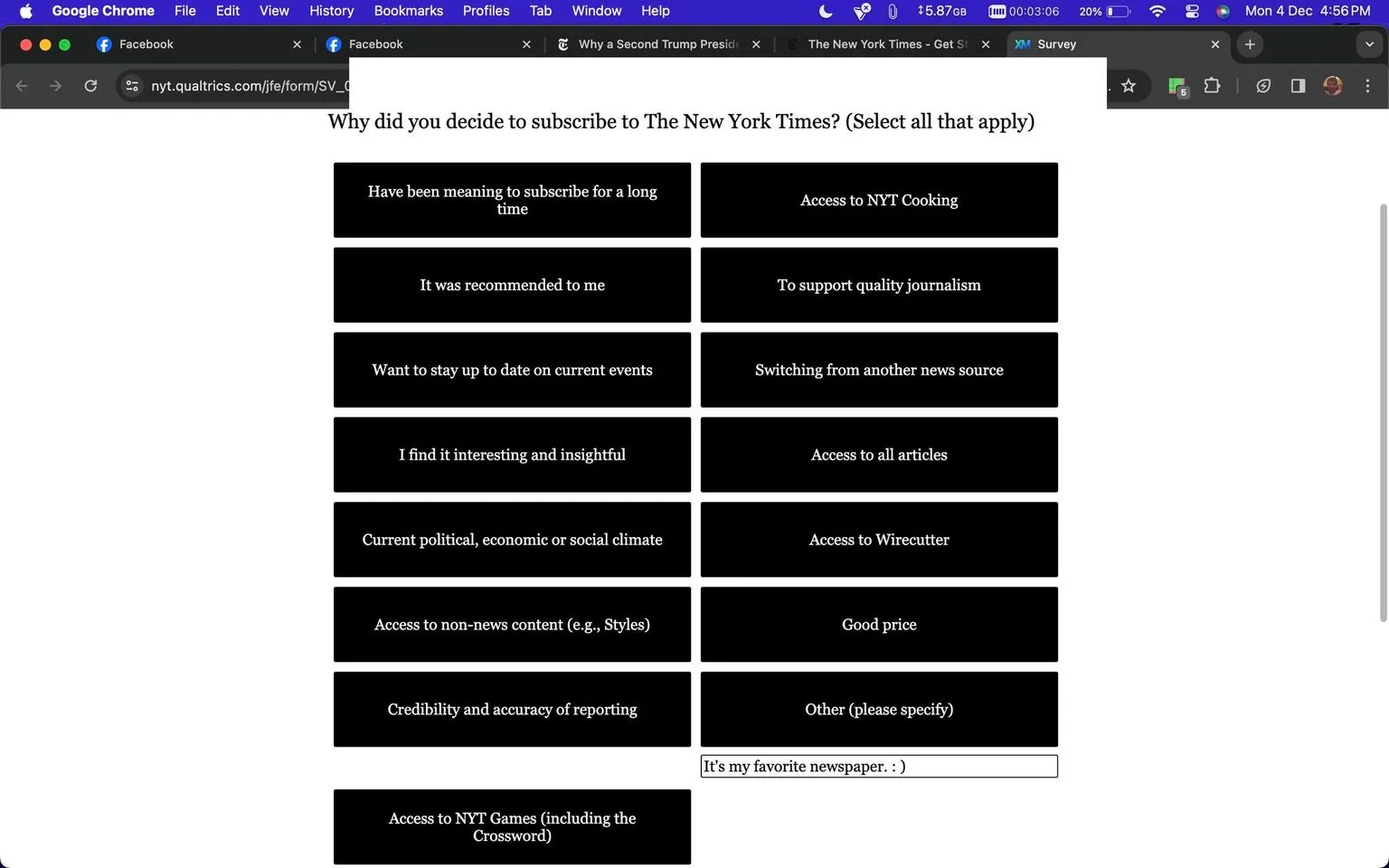 The image is a screenshot of a survey form on the New York Times' website, specifically hosted on nyt.qualtrics.com. This form is designed to gather information on why subscribers chose to subscribe to The New York Times. It presents a list of possible reasons, allowing respondents to select all that apply. The reasons include: having intended to subscribe for a long time, accessing NYT Cooking, recommendations, supporting quality journalism, staying current with events, switching from another news source, finding the content interesting and insightful, accessing all articles, current political, economic, or social climates, accessing Wirecutter, enjoying non-news content like Styles, a good price, and credibility and accuracy of reporting. There's also an option to specify other reasons and a field filled with "It's my favorite newspaper :)."
The screenshot is taken on a desktop browser, as evidenced by the visible tabs at the top, including Facebook and the New York Times. The background of the survey is dark with white text, creating a high contrast for readability. The form is straightforward, with checkboxes next to each option, and a text field for personalized input. The overall design is simple, clearly aimed at understanding subscriber motivations efficiently.