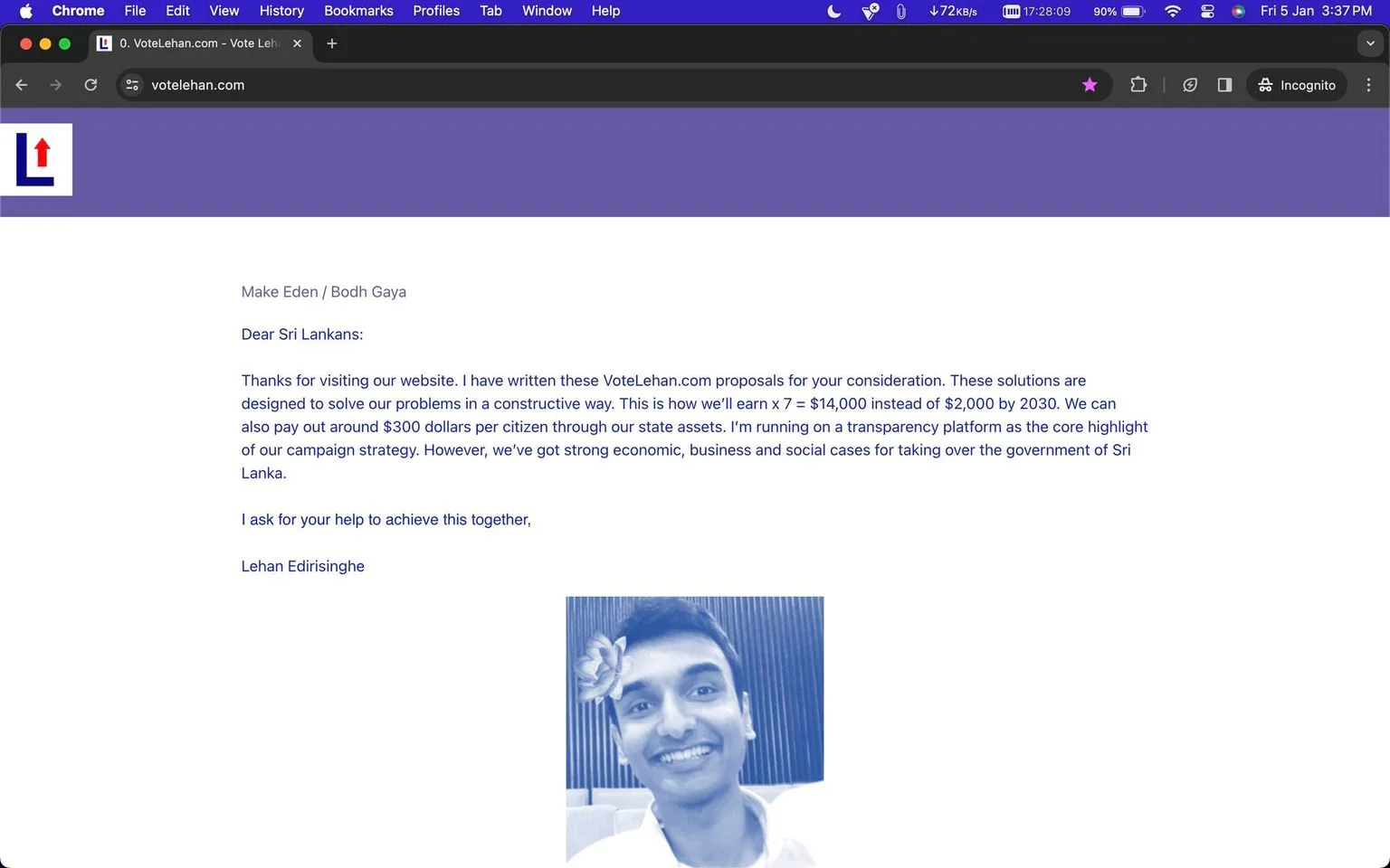The image is a screenshot of a webpage from the site "votelehan.com". The page features a message addressed to Sri Lankans, written by Lehan Edirisinghe, who is presenting proposals aimed at solving national issues. The text outlines his vision for economic growth by 2030, suggesting a significant increase in earnings and a financial payout to citizens through state assets. He emphasizes transparency as a key component of his campaign strategy for potentially taking over the government of Sri Lanka.
The webpage is styled with a purple color scheme and minimalist design. The text is prominently displayed on a white background, and there is a small, monochrome portrait of a smiling individual in the bottom section, presumably Lehan Edirisinghe. The portrait is tinted blue and shows the person with a flower tucked behind the ear, adding a personal and approachable element to the presentation. The browser's interface at the top confirms that this is viewed in Google Chrome, with a tab visible labeled as "0. VoteLehan.com - Vote Lehan". The overall tone of the page is formal yet inviting, aiming to engage viewers in the political ambitions and proposals of Lehan Edirisinghe.