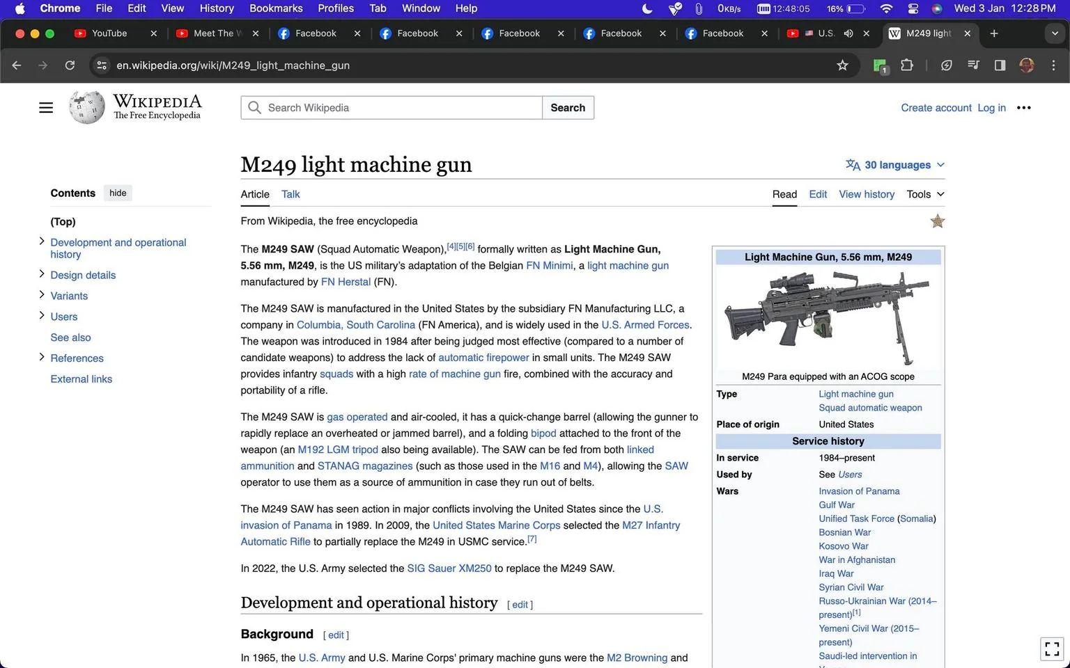 The screenshot captures a Wikipedia page focused on the "M249 light machine gun." The layout follows a typical Wikipedia format with text and images structured for informational purposes. The title at the top reads "M249 light machine gun," indicating the subject of the article. The right-hand side displays an info box with a photo of the M249 Para equipped with an ACOG scope and key details such as type, place of origin, and its service history. The main text explains the M249's development and usage, including its role as a Squad Automatic Weapon (SAW) for the U.S. military. Text sections include "Development and operational history," "Design details," and "Variants." The page's aesthetic is standard for Wikipedia, using a clean, white background with black text and blue hyperlinks for navigation. The browser's interface shows multiple open tabs, indicating active internet use. The page aims to provide comprehensive information about the M249, from its origins to its deployment in various conflicts.
- Title: "M249 light machine gun - Wikipedia"
- Site / app: "Wikipedia"