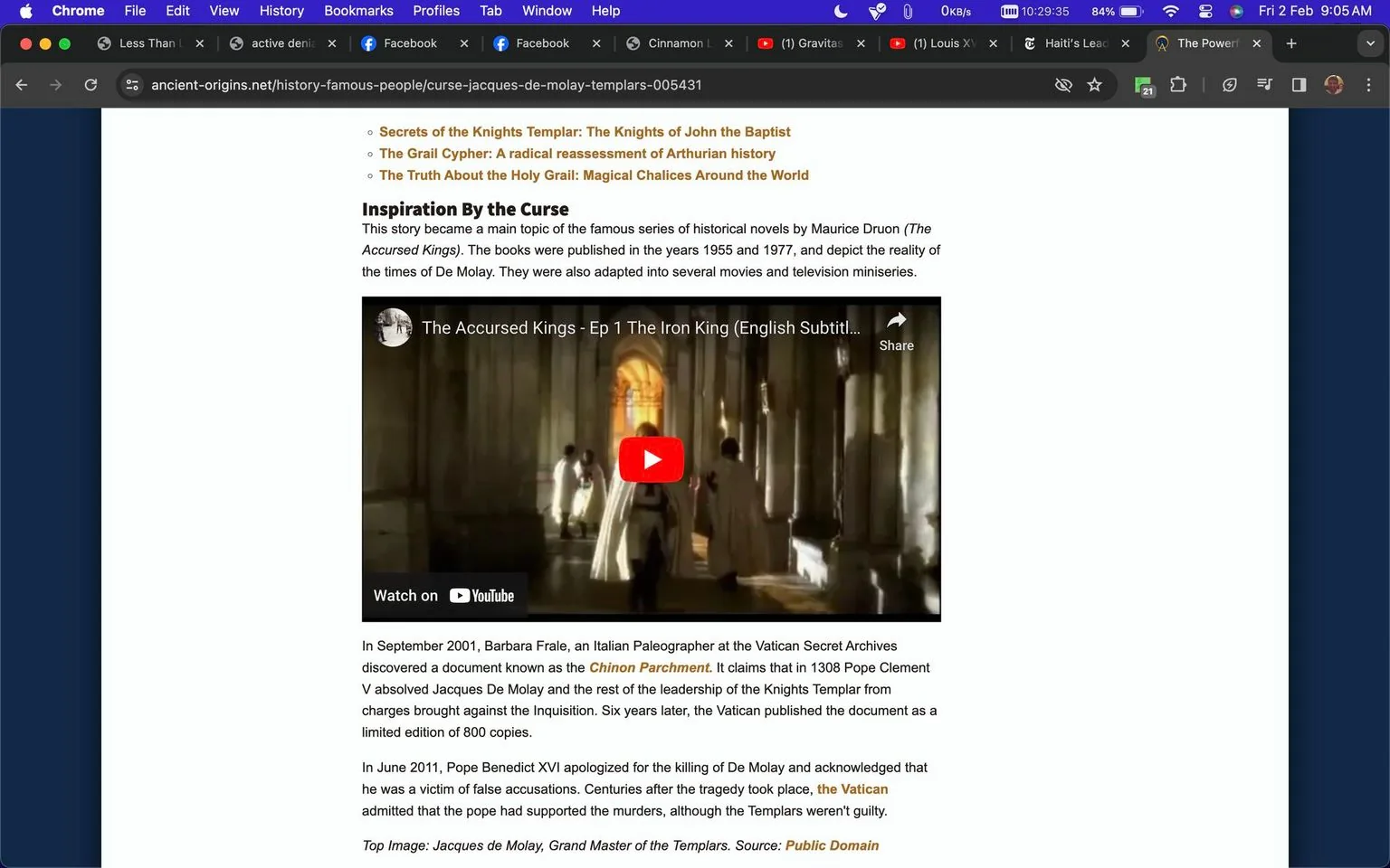 The screenshot features a webpage from ancient-origins.net, focusing on the historical figure Jacques de Molay. The page discusses the curse associated with de Molay, highlighting a series of historical novels by Maurice Druon titled "The Accursed Kings." The text mentions the discovery of the Chinon Parchment by Barbara Frale, which absolves Jacques de Molay and the Knights Templar from charges brought against them. A YouTube video embed titled "The Accursed Kings - Ep 1 The Iron King (English Subtitles)" is prominently displayed, illustrating a historical scene with figures in medieval attire walking through a grand, dimly lit hall. The visual style is reminiscent of a historical drama, with rich, dark tones and elaborate period costumes. The text further details the Vatican's acknowledgment of wrongful accusations against de Molay. The webpage is designed with a clean layout, emphasizing text and video content.
- Title: "Curse of Jacques de Molay"
- Site / app: "ancient-origins.net"
- Captions / subtitles: "The Accursed Kings - Ep 1 The Iron King (English Subtitles)"
