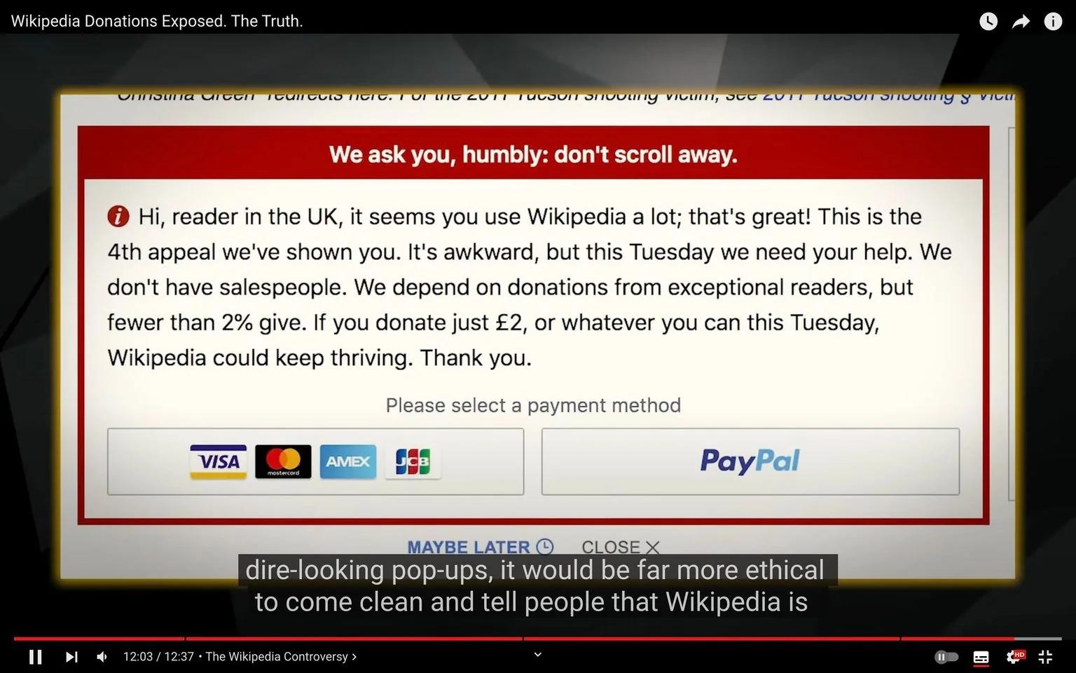 The image is a screenshot from a YouTube video titled "Wikipedia Donations Exposed. The Truth." It features a donation pop-up from Wikipedia, addressing a user in the UK. The pop-up message is prominently displayed with a red header stating, "We ask you, humbly: don't scroll away." The message appeals to the reader, noting this is the fourth appeal they've seen, and emphasizes the importance of donations for Wikipedia's continued operation. It mentions that fewer than 2% of readers donate and encourages a contribution of £2 or any amount. Below the message, there are icons for various payment methods, including credit cards and PayPal, signaling options for making a donation.
The video, "The Wikipedia Controversy," covers the topic of Wikipedia's fundraising strategies, as suggested by the highlighted text in the subtitles, which discusses ethical aspects of donation requests. The interface is clear and direct, with a focus on the donation message, while subtitles at the bottom add context to the video's narrative. The overall tone of the pop-up is urgent yet polite, aiming to strike a balance between being persuasive and respectful.
- Title: "Wikipedia Donations Exposed. The Truth."
- Captions / subtitles: "dire-looking pop-ups, it would be far more ethical"
