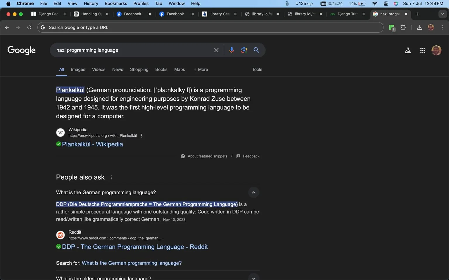 This screenshot captures a Google search results page focusing on programming languages developed during the Nazi era. The main result highlights "Plankalkül," noted as the first high-level programming language, designed by Konrad Zuse between 1942 and 1945 for engineering purposes. It specifies that this was the first such language created for a computer. The text is sourced from Wikipedia, and the specific article linked is "Plankalkül - Wikipedia."
Below the main entry, a "People also ask" section includes a question about the German programming language, mentioning "DDP (Die Deutsche Programmiersprache)," which translates to The German Programming Language. According to the text, DDP is characterized as a simple procedural language that allows code to be read or written like grammatically correct German.
The screenshot is from a dark-themed Google Chrome browser with multiple open tabs visible on the top, including "Django Packages," "Handling Objects," and "Library Genesis." The browser interface includes standard navigation buttons and a search bar at the top. The search query entered is "nazi programming language," showing interest in historical programming languages from that period.