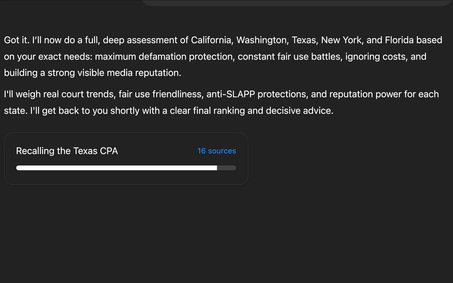The image displays a digital interface, likely from a software application or a web-based platform. The background is dark, possibly black or a very deep gray, creating a stark contrast with the text and progress bar displayed.

**Readable Text:**
1. The main body of text reads: 
   - "Got it. I’ll now do a full, deep assessment of California, Washington, Texas, New York, and Florida based on your exact needs: maximum defamation protection, constant fair use battles, ignoring costs, and building a strong visible media reputation."
   - "I’ll weigh real court trends, fair use friendliness, anti-SLAPP protections, and reputation power for each state. I’ll get back to you shortly with a clear final ranking and decisive advice."

2. Below the text, there is a progress indicator labeled "Recalling the Texas CPA," which features a horizontal progress bar that is partially filled, indicating that a process is currently underway. The progress bar is white with a dark background, and the filled portion is a lighter shade of gray.

3. There is a numerical indicator next to the progress bar that states "16 sources," suggesting that the assessment is being based on information from sixteen different sources.

**Setting and Context:**
- The overall setting appears to be a digital workspace or application interface, likely used for legal or media analysis. The focus is on assessing legal frameworks in various states concerning defamation and media reputation.

**No People or Objects:**
- There are no visible people, clothing, or physical objects in the image. The content is entirely text-based with a digital interface.

Overall, the image is a straightforward representation of a digital assessment tool focused on legal analysis, with no additional context or visual elements beyond the text and progress bar.