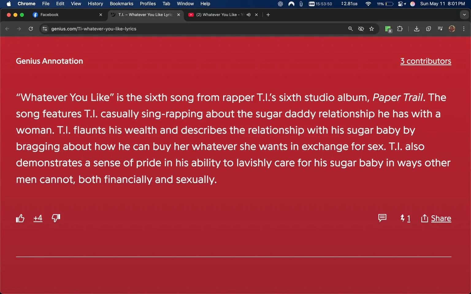The image displays a webpage from Genius, specifically an annotation for the song "Whatever You Like" by the rapper T.I. The background of the page is a solid red color. At the top, there is a header titled "Genius Annotation" in white text. Below this header, the main content is presented in a white font, detailing the song's context and themes.

The text explains that "Whatever You Like" is the sixth song from T.I.'s sixth studio album, titled "Paper Trail." It describes the song's content, mentioning that T.I. casually sings about a sugar daddy relationship with a woman, flaunting his wealth and discussing how he can provide for her in exchange for sex. The annotation also notes T.I.'s pride in his ability to care for his sugar baby both financially and sexually.

In the lower part of the image, there are interactive elements typical of a webpage, including a thumbs-up icon with a count of +4, indicating positive feedback, and a thumbs-down icon, which is not clicked. There is also a comment section with one comment visible. The top of the browser window shows tabs for Facebook, YouTube, and the Genius website, with the Genius tab displaying the URL "genius.com/Ti-whatever-you-like-lyrics."

The time displayed in the browser indicates 15:53:50, and the date is noted as Sunday, May 11, at 8:01 PM. The overall layout is typical of a web page, with a focus on the text content and minimal distractions from other elements.