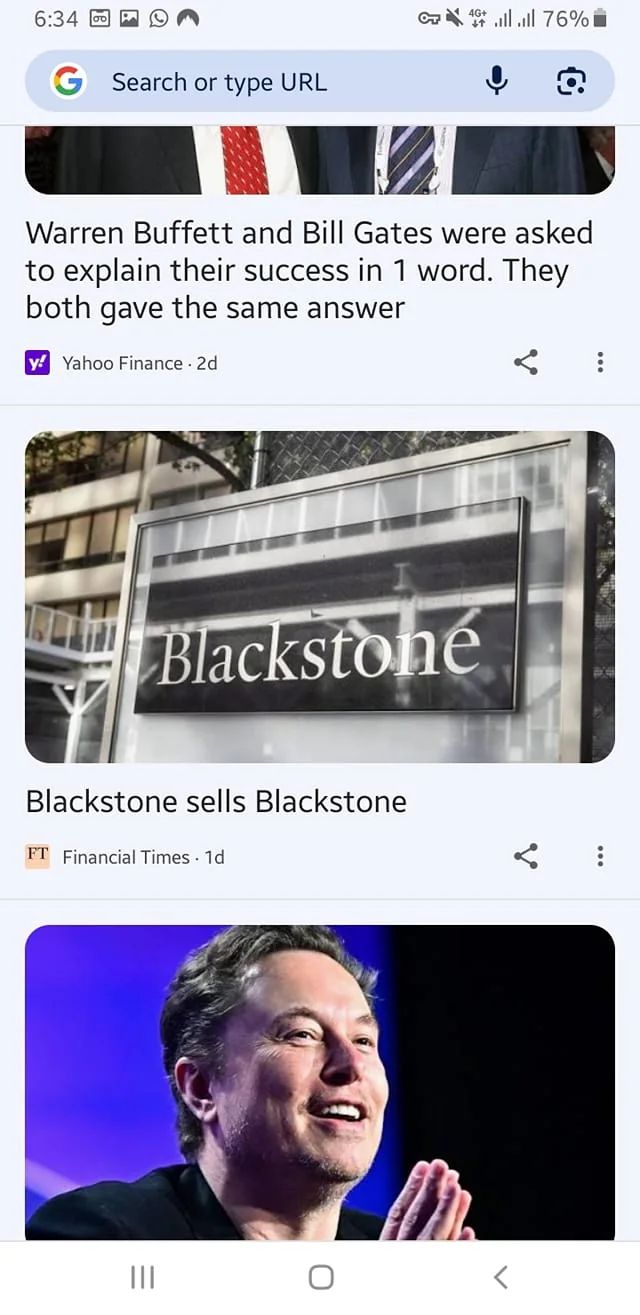 The image displays a mobile screen with three distinct sections of content. 

1. **Top Section**: 
   - The headline reads: "Warren Buffett and Bill Gates were asked to explain their success in 1 word. They both gave the same answer."
   - The source is identified as "Yahoo Finance" with a timestamp indicating it was posted 2 days ago. 
   - The text is presented in a standard mobile font, and there is a small icon next to the source name.

2. **Middle Section**: 
   - The headline states: "Blackstone sells Blackstone."
   - The source is "Financial Times," dated 1 day ago.
   - Accompanying this headline is an image of a sign that reads "Blackstone." The sign is black with white lettering, prominently displaying the name. The background appears to be a building or structure, possibly an office, with some greenery visible.

3. **Bottom Section**: 
   - This section features a photo of a man with a light complexion and short, slightly wavy hair. He is smiling and has his hands clasped together in front of him, suggesting a gesture of contemplation or engagement. 
   - He is wearing a dark-colored shirt and appears to be in a setting with a blurred background, possibly a stage or conference environment with soft lighting.

The overall layout is typical of a news aggregation app, with each section clearly delineated and featuring a combination of text and images. The screen indicates a battery level of 76% and shows signal strength, suggesting it is a mobile device interface.