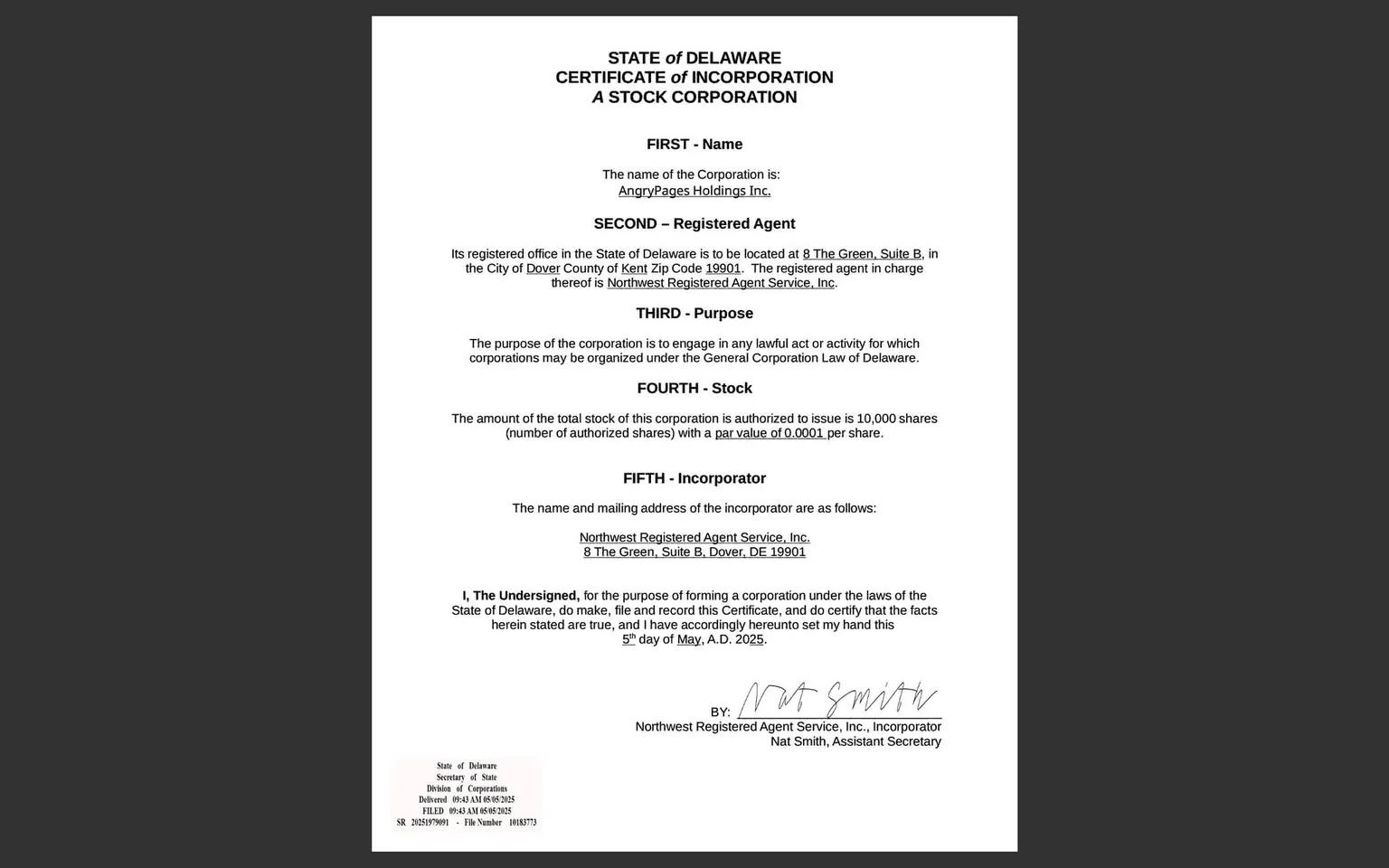 The image displays a document titled "STATE of DELAWARE CERTIFICATE of INCORPORATION A STOCK CORPORATION." The document is formatted in a standard layout, with clear sections and headings. 

1. **Headings and Sections**:
   - The title is prominently displayed at the top in bold, capitalized letters.
   - The document is divided into five sections labeled "FIRST," "SECOND," "THIRD," "FOURTH," and "FIFTH," each detailing specific information about the corporation.

2. **Readable Text**:
   - **FIRST - Name**: States that the name of the corporation is "AngryPages Holdings Inc."
   - **SECOND - Registered Agent**: Indicates the registered office is located at "8 The Green, Suite B, in the City of Dover County of Kent Zip Code 19901." The registered agent in charge is "Northwest Registered Agent Service, Inc."
   - **THIRD - Purpose**: Describes the purpose of the corporation as engaging in any lawful act or activity permitted under Delaware law.
   - **FOURTH - Stock**: Specifies that the total stock authorized is 10,000 shares with a par value of $0.0001 per share.
   - **FIFTH - Incorporator**: Lists the name and mailing address of the incorporator as "Northwest Registered Agent Service, Inc., 8 The Green, Suite B, Dover, DE 19901."

3. **Signature**:
   - The document includes a signature line with the name "Nat Smith" and the title "Assistant Secretary." The signature appears handwritten.

4. **Footer Information**:
   - At the bottom left, there is a state seal or emblem, along with the text "State of Delaware Secretary of State Division of Corporations" and additional filing information, including a date and file number.

5. **Visual Characteristics**:
   - The document is presented on a plain white background, with black text throughout. The layout is formal and structured, typical of legal documents.

6. **No People or Objects**:
   - There are no visible people, clothing, or other objects in the image, as it solely contains text on a document.

Overall, the image is a formal legal document detailing the incorporation of a business in Delaware, with specific sections outlining the corporation's name, registered agent, purpose, stock details, and incorporator information.