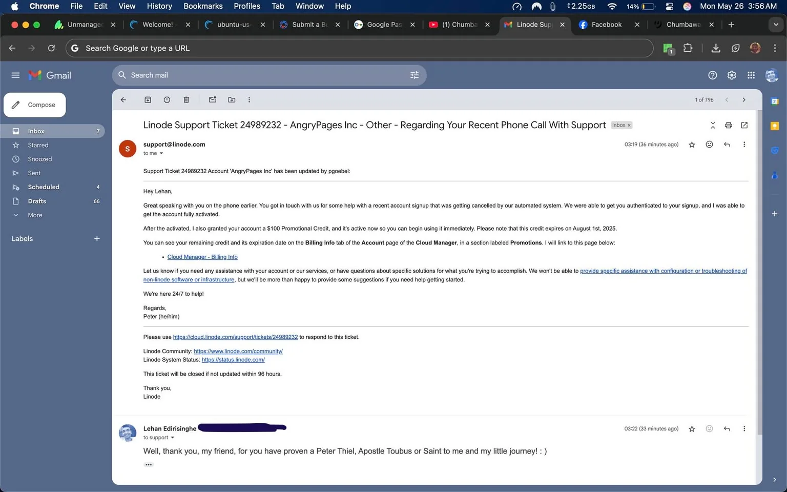 The image displays a screenshot of an email from a Gmail interface. The email is titled "Linode Support Ticket 24989232 - AngryPages Inc - Other - Regarding Your Recent Phone Call With Support." The sender's email address is support@linode.com, and the email is addressed to a person named Lehan.

The email begins with a greeting, "Hey Lehan," and continues to discuss a support ticket related to an account for "AngryPages Inc." It mentions a recent phone call regarding a signup that was canceled by an automated system. The sender, identified as Peter (he/him), states that the account has been fully activated and that a $100 promotional credit has been granted, which can be used immediately. The email notes that this credit will expire on August 1, 2025.

The email includes a link to the "Cloud Manager - Billing Info" and instructs the recipient to check the expiration date of the promotional credit in the "Billing Info" tab under the "Promotions" section. It offers assistance for any questions regarding the account or services and provides links to the Linode support ticket, Linode community, and Linode system status.

At the bottom of the email, there is a response from Lehan, which reads: "Well, thank you, my friend, for you have proven a Peter Thiel, Apostle Toubus or Saint to me and my little journey! : )" This response is directed to the support team.

The Gmail interface shows various elements, including the inbox with labels such as "Inbox," "Starred," "Sent," "Scheduled," "Drafts," and "More." The left sidebar displays the number of emails in each category. The top of the window shows the Gmail logo and a search bar. The browser tab indicates that the user is on Gmail, and there are additional tabs open for other websites, including Linode Support and Facebook.

The overall setting is a digital email interface, with no visible people, clothing, or physical objects, as it is a screenshot of an online communication platform.