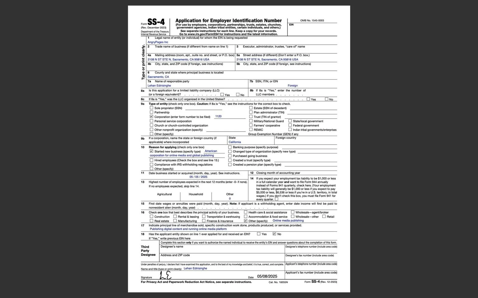 The image displays a completed Form SS-4, titled "Application for Employer Identification Number," issued by the Internal Revenue Service (IRS). The form is printed in black and white and is organized into various sections with clearly labeled headings.

1. **Header Information**: 
   - The top of the form includes the title "Form SS-4" and the revision date "Rev. December 2023."
   - Below this, it states "Department of the Treasury" and "Internal Revenue Service."

2. **Form Details**:
   - The form is divided into sections with numbered fields.
   - The first section contains the legal name of the entity requesting the EIN: "AngryPages Inc."
   - The "Trade name of business" field is also filled with "AngryPages Inc."
   - The mailing address is provided as "4108 N 1ST ST STE N, Sacramento, CA 95816 USA," with a note indicating not to use a P.O. box.
   - The "County and state where principal business is located" is listed as "Sacramento, CA."

3. **Responsible Party**:
   - The name of the responsible party is noted as "Lehan Eidringshe."
   - The form indicates that this application is for a limited liability company (LLC) with a "Yes" checked in the relevant box.

4. **Type of Entity**:
   - In section 9a, the type of entity is indicated as "Corporation" with a box checked next to it.
   - The form also includes a space for entering the corporation's federal tax number, which is left blank.

5. **Reason for Applying**:
   - Section 10 indicates the reason for applying, with the box checked for "Started new business (specifically new type)."
   - The specific type of business is noted as "American corporation online media and digital publishing."

6. **Employee Information**:
   - Section 13 lists the highest number of employees expected in the next 12 months, with "Agricultural" and "Household" checked.
   - Section 15 mentions the first date wages or annuities will be paid, with a date format provided.

7. **Third Party Designee**:
   - The form includes a section for a third-party designee, with the name "Lehan Eidringshe" written again.
   - An address and ZIP code are provided for this designee.

8. **Signature and Date**:
   - The signature section includes a handwritten signature that appears to be "L. C." along with the date "05/08/2025."

9. **Footer Information**:
   - The bottom of the form contains a note regarding privacy and paperwork reduction, along with the form number "SS-4" and a revision date "12-2023."

Overall, the form is structured with clear sections and checkboxes, filled out in a straightforward manner, providing necessary details for the application of an Employer Identification Number.