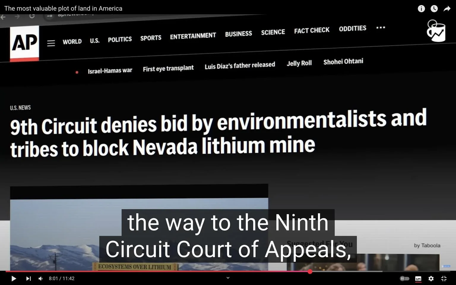 The image displays a screenshot from a news website, specifically the Associated Press (AP). The top of the image features the AP logo, which is a stylized "AP" in white against a red background. Below the logo, there are navigation tabs labeled "WORLD," "U.S.," "POLITICS," "SPORTS," "ENTERTAINMENT," "BUSINESS," "SCIENCE," "FACT CHECK," and "ODDITIES," all in white text on a black background.

The main headline reads: "9th Circuit denies bid by environmentalists and tribes to block Nevada lithium mine." This headline is prominently displayed in large, bold white text against a black background. Below the headline, there is a smaller section labeled "U.S. NEWS."

The lower part of the image includes a visual element, possibly a photograph or graphic related to the news story, but it is obscured by a black bar that covers part of it. The visible text on this bar states: "ECOSYSTEMS OVER LITHIUM," suggesting a focus on environmental concerns related to lithium mining.

The bottom of the image has a video playback interface, indicating that this is part of a video segment. There is a timestamp showing "8:01 / 11:42," indicating the current playtime and total duration of the video. 

Surrounding posts from the same day are visible in a text format, discussing various topics, including personal anecdotes about food preferences, exercise routines, and opinions on political matters. These posts are presented in a casual, conversational style, but they are not directly related to the main news story in the image.

Overall, the image captures a moment from a news website, focusing on a legal decision regarding environmental and tribal opposition to a lithium mine in Nevada, with additional context provided by surrounding posts.