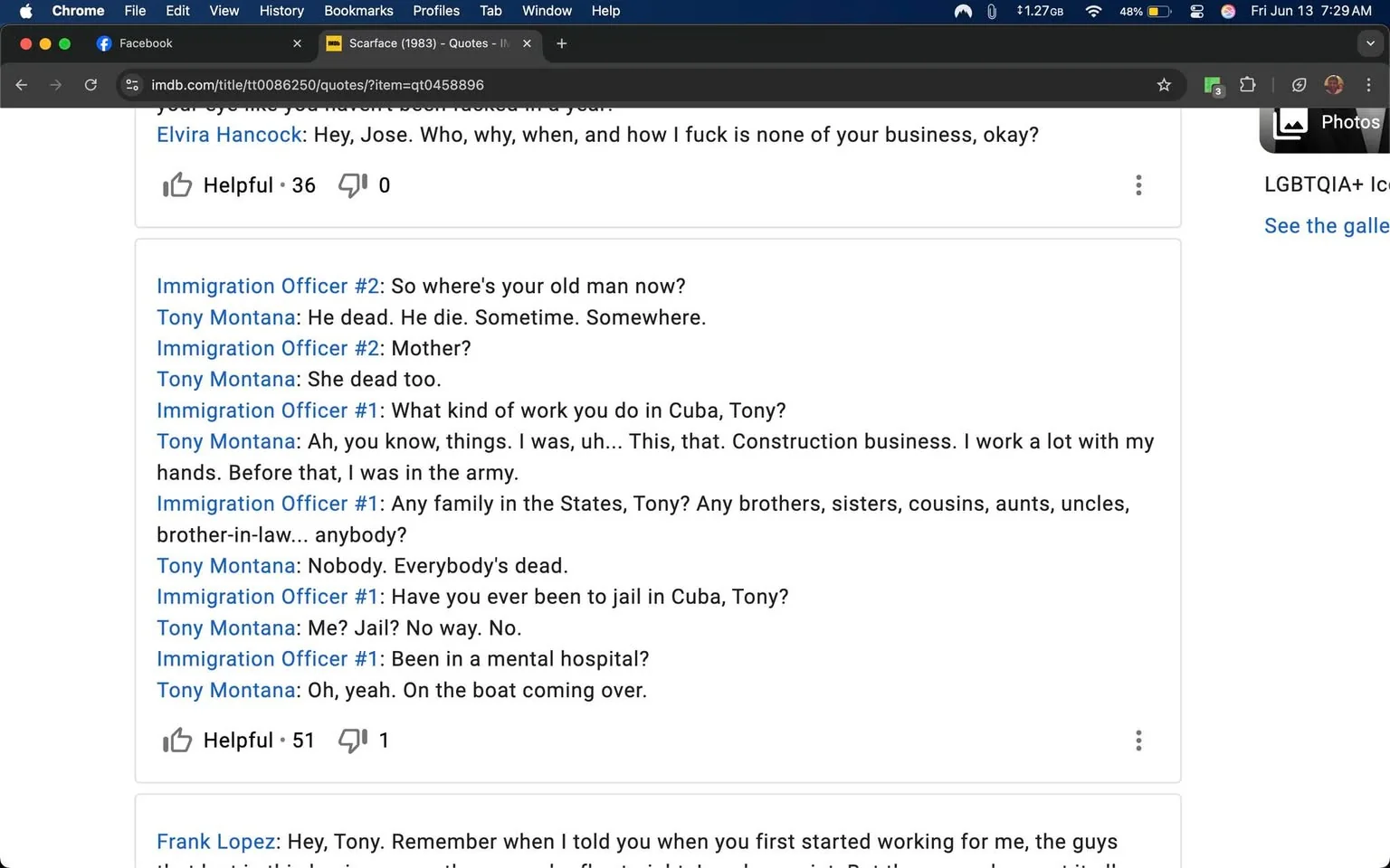 The image displays a screenshot of a conversation from a social media platform, specifically Facebook, and includes a dialogue from the film "Scarface" (1983). The text is divided into two sections: one featuring a conversation between immigration officers and a character named Tony Montana, and the other containing a message from a character named Frank Lopez.

### Readable Text:
1. **Top Section:**
   - The dialogue includes exchanges between Immigration Officers and Tony Montana, with lines such as:
     - "So where's your old man now?"
     - "He dead. He die. Sometime. Somewhere."
     - "Mother?"
     - "She dead too."
     - "What kind of work do you do in Cuba, Tony?"
     - "Ah, you know, things. I was, uh... This, that. Construction business. I work a lot with my hands. Before that, I was in the army."
     - "Any family in the States, Tony? Any brothers, sisters, cousins, aunts, uncles, brother-in-law... anybody?"
     - "Nobody. Everybody's dead."
     - "Have you ever been to jail in Cuba, Tony?"
     - "Me? Jail? No way. No."
     - "Been in a mental hospital?"
     - "Oh, yeah. On the boat coming over."
   - The section ends with a note indicating that the post has received 51 helpful reactions and 1 comment.

2. **Bottom Section:**
   - Frank Lopez's dialogue begins with:
     - "Hey, Tony. Remember when I told you when you first started working for me, the guys..."
   - The text is cut off, indicating that there is more to the conversation.

### Background and Setting:
- The screenshot is taken from a web browser, showing a Facebook interface. The top of the browser window displays the title "Scarface (1983) - Quotes - IMDb" indicating that the quotes are sourced from the IMDb website.
- The browser tabs suggest that the user is engaged in discussions or posts related to various topics, including politics and personal anecdotes.

### Additional Context:
- Surrounding posts visible in the screenshot include various personal reflections and comments on different subjects, such as music, political commentary, and personal experiences.
- The time displayed is "Fri Jun 13 7:29 AM," indicating when the post was made.

### Visual Elements:
- The overall layout is typical of a social media platform, with a clean interface featuring text boxes for comments and reactions.
- The text is presented in a standard font, typical of online discussions, with no images or additional visual elements present in the screenshot.

This description captures the observable details in the image without speculation or subjective interpretation.