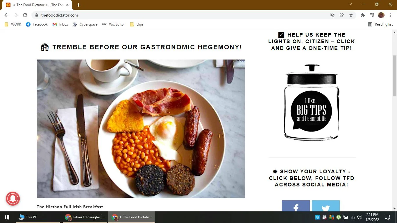 The image is a screenshot from the website "thefooddictator.com" featuring a section titled "Tremble Before Our Gastronomic Hegemony!" It showcases a photograph of "The Hirshon Full Irish Breakfast," which is prominently displayed in the center. The breakfast plate includes a variety of traditional items: a fried egg, baked beans, bacon, sausages, black pudding, and a hash brown. The food is arranged on a white plate set on a marble tabletop, accompanied by a neatly folded napkin and cutlery on the left. A cup on a saucer is partially visible in the background.
Above the image, there is a text prompting viewers to support the site with a one-time tip, alongside an image of a jar with the humorous text, "I like... Big Tips and I Cannot Lie." The overall tone of the page is playful and engaging, appealing to food enthusiasts. The lighting is bright, highlighting the vibrant colors of the breakfast items, making them appear appetizing and inviting against the clean, neutral background.
- Title: "Tremble Before Our Gastronomic Hegemony!"
- Site / app: "thefooddictator.com"