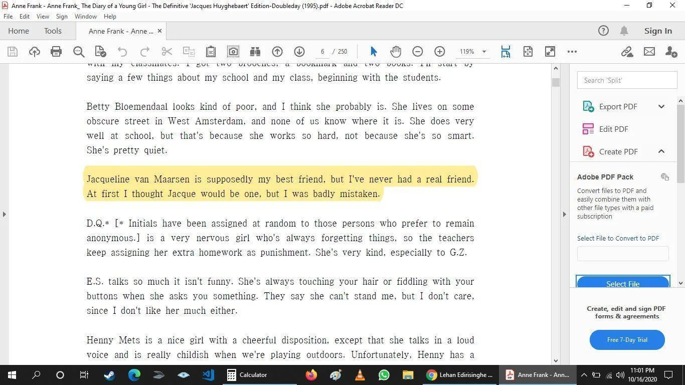**Rich Description:**
This is a screenshot from Adobe Acrobat Reader DC displaying a page from "Anne Frank: The Diary of a Young Girl - The Definitive Edition." The page contains typed text with some parts highlighted in yellow. The highlighted portion reads: "Jacqueline van Maarsen is supposedly my best friend, but I’ve never had a real friend. At first I thought Jacque would be one, but I was badly mistaken." Above and below the highlighted text are descriptions of various individuals, including Betty Bloemendaal, D.Q., and E.S.
The text is formatted in a typical serif typeface commonly used in printed books. On the left, there are tools for navigating and interacting with the PDF, such as icons for printing, searching, and adjusting the view. The menu bar at the top includes options like "File," "Edit," and "View."
**On-Screen Text Block:**
- Title: "Anne Frank - Anne Frank, The Diary of a Young Girl - The Definitive 'Jacques Huyghebaert' Edition-Doubleday (1995).pdf"
- Site / app: "Adobe Acrobat Reader DC"
- Key OCR Lines:
- "Jacqueline van Maarsen is supposedly my best friend, but I’ve never had a real friend. At first I thought Jacque would be one, but I was badly mistaken."
- "Betty Bloemendaal looks kind of poor, and I think she probably is."
- "D.Q.* [* Initials have been assigned at random to those persons who prefer to remain anonymous.] is a very nervous girl who’s always forgetting things..."
The setting is a digital document viewer on a desktop, as indicated by the presence of a taskbar at the bottom with application icons.