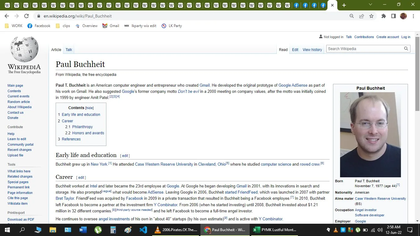 The screenshot is from a Wikipedia page titled "Paul Buchheit." It provides a comprehensive overview of Paul Buchheit, who is identified as an American computer engineer and entrepreneur known for creating Gmail. The page describes his role in developing the original prototype of Google AdSense and mentions his suggestion of Google's former motto, "Don't be evil." The text is organized into sections, including "Early life and education" and "Career," detailing Buchheit's background, education at Case Western Reserve University, and his career path at companies like Google.
To the right of the text, there is a sidebar with a photograph of Paul Buchheit. The sidebar contains key details like his birthdate, nationality, alma mater, and employer, which is listed as Google. The webpage layout features standard Wikipedia elements such as navigation links on the left and editing options at the top.
The screenshot is taken from a desktop browser, as evidenced by open tabs and the URL bar. The color scheme is typical of Wikipedia, with a clean white background, black text, and blue hyperlinks. The page is designed to provide concise and factual information about Paul Buchheit's contributions to technology and entrepreneurship.