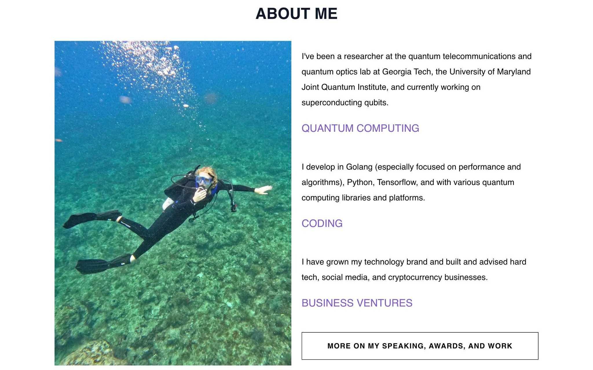 The image features "ABOUT ME" content related to Ana Marchenkova. On the left, there's a vibrant underwater photograph of a person scuba diving over a clear, rocky seabed. The person is wearing a black wetsuit, fins, and a scuba mask, with bubbles visible above them, indicating movement in the water. This scene conveys a sense of exploration and adventure.
On the right side, the text provides a professional summary of Ana Marchenkova's career and skills. It highlights her experience as a researcher in quantum telecommunications and optics, mentioning associations with Georgia Tech and the University of Maryland Joint Quantum Institute. She is currently working on superconducting qubits.
The text also details her development skills in programming languages such as Golang, Python, and Tensorflow, with a focus on performance and algorithms. Additionally, it notes her involvement in building and advising technology brands and businesses related to hard tech, social media, and cryptocurrency.
The layout is clean, with headings like "QUANTUM COMPUTING," "CODING," and "BUSINESS VENTURES" in purple, emphasizing key areas of expertise. A button labeled "MORE ON MY SPEAKING, AWARDS, AND WORK" suggests further information is available. The overall tone is professional and informative, with a focus on technical and entrepreneurial achievements.