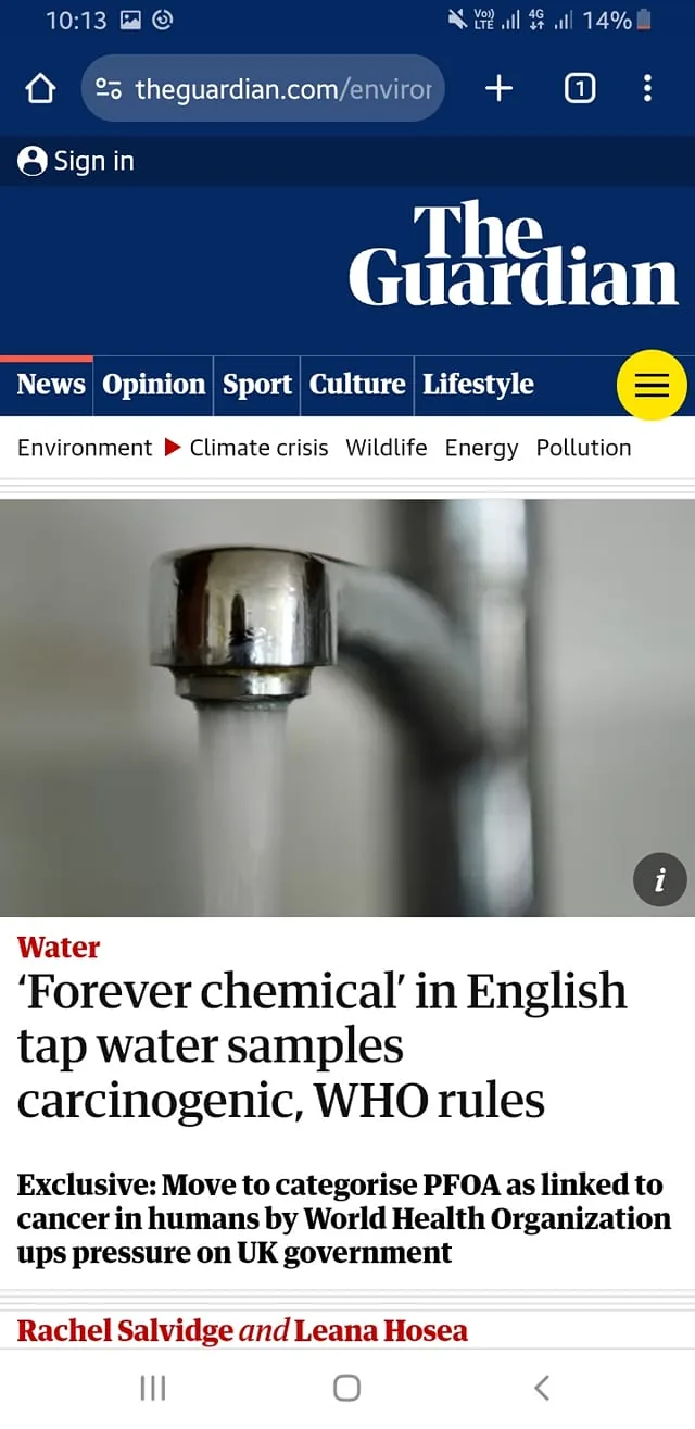 The screenshot is from a news article on The Guardian's website, focusing on environmental and health issues. The headline reads, "‘Forever chemical’ in English tap water samples carcinogenic, WHO rules," indicating a significant public health concern regarding water contamination in the UK. The article discusses the World Health Organization's move to categorize PFOA, a "forever chemical," as carcinogenic in humans, prompting pressure on the UK government. The article is authored by Rachel Salvidge and Leana Hosea.
Visually, the screenshot shows a chrome faucet with running water, symbolizing the topic of tap water contamination. The background is blurred, emphasizing the flowing water. The Guardian’s logo is prominently displayed at the top in white on a dark blue background. Navigation links such as News, Opinion, Sport, Culture, and Lifestyle are visible, along with tags like Environment, Climate crisis, Wildlife, Energy, and Pollution. The overall tone of the image suggests urgency and concern about environmental and public health issues.