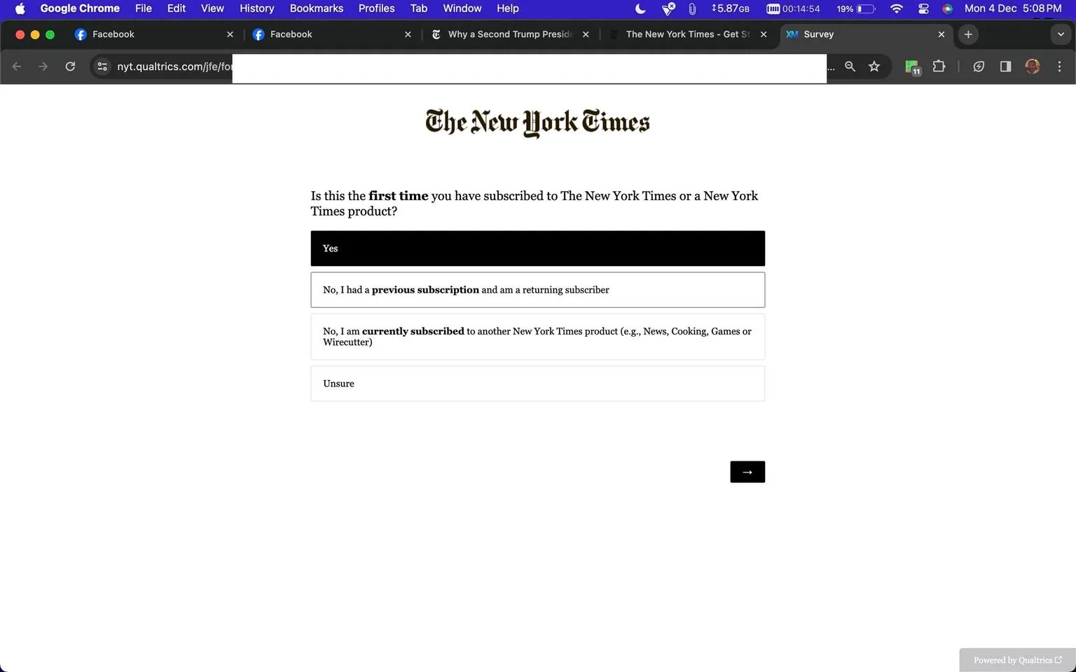 ```
**SECTION 2: Rich Description**
This screenshot depicts a survey form from The New York Times, hosted on the Qualtrics platform. The page is designed in a minimalistic style, featuring the recognizable New York Times logo at the top in black text against a white background. Below the logo, a question is presented: "Is this the first time you have subscribed to The New York Times or a New York Times product?" This question is central to the form and is bolded to catch the user's attention.
Four response options are provided for the user to select from: "Yes," "No, I had a previous subscription and am a returning subscriber," "No, I am currently subscribed to another New York Times product (e.g., News, Cooking, Games or Wirecutter)," and "Unsure." Each option is enclosed in a rectangular button, enhancing the user-friendly interface. The page is predominantly white, with black text, maintaining a clean and straightforward aesthetic.
The screenshot also shows browser details, notably the use of Google Chrome, with several tabs open, including two labeled as "Facebook" and one with the name "The New York Times." The survey appears to be straightforward, with a simple navigational arrow button at the bottom right for moving to the next page. The overall mood conveyed by the form is professional and direct, encouraging users to provide feedback about their subscription status.