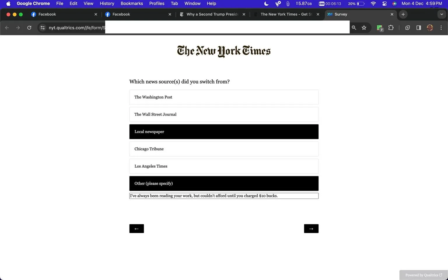 The image is a screenshot of an online survey form by The New York Times, hosted on Qualtrics. The form inquires about previous news sources from which a user may have switched. Options include major newspapers like The Washington Post, The Wall Street Journal, Chicago Tribune, Los Angeles Times, and a local newspaper, along with a space to specify other sources. The user has provided a personal note in the "Other" section, stating, "I've always been reading your work, but couldn't afford until you charged $10 bucks." The interface is minimal, with a clean, black-and-white design typical of The New York Times branding. The navigation buttons for moving through the survey are at the bottom, with a backward and forward arrow. The browser tabs and bookmarks bar are visible, indicating the user is on a Mac using Google Chrome, with tabs open to Facebook and other New York Times articles.