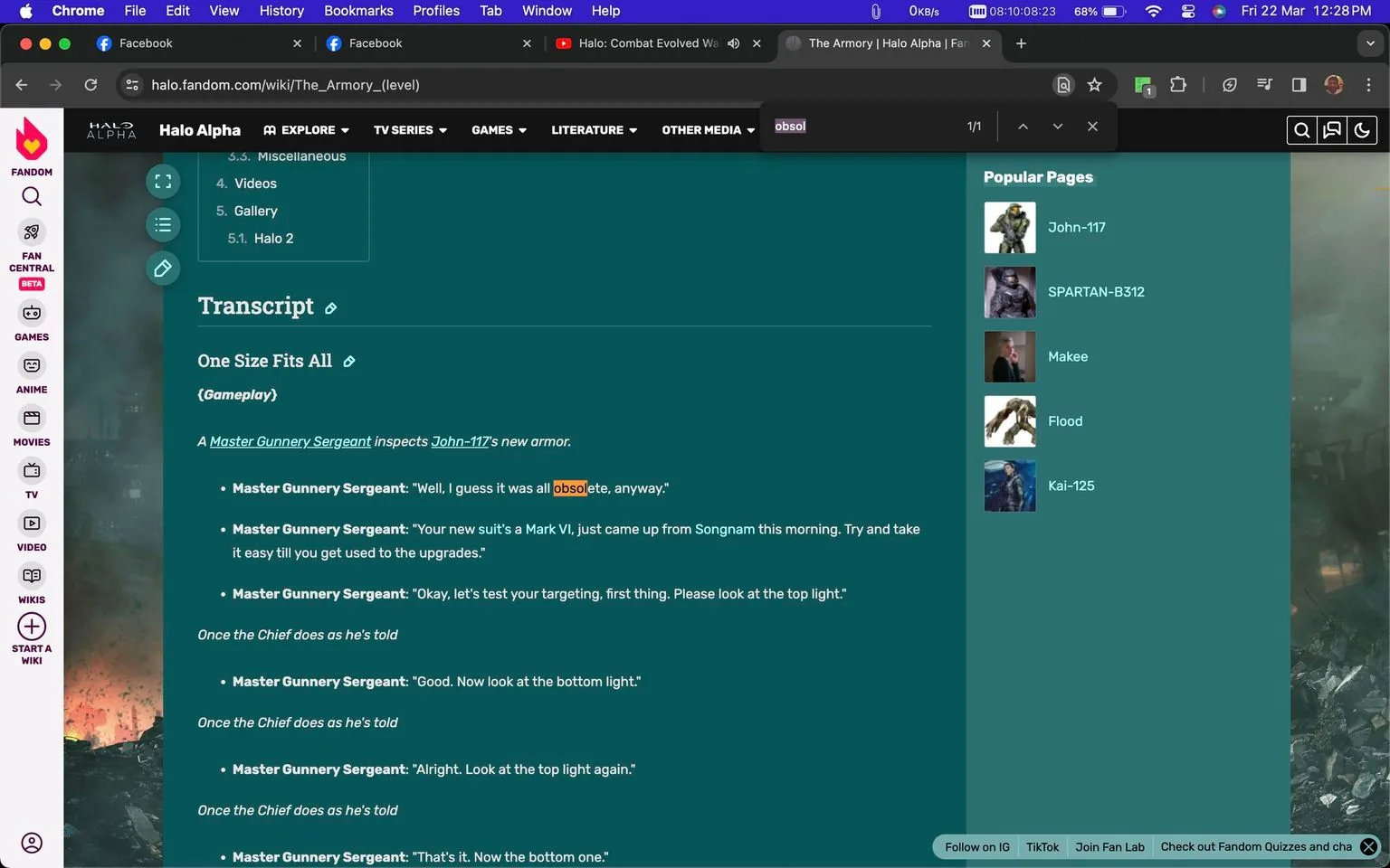 1) The screenshot captures a webpage from the "Halo Alpha" site, specifically the "The Armory (level)" page. The focus is on a transcript section titled "One Size Fits All," detailing a conversation involving a "Master Gunnery Sergeant" and "John-117," characters from the "Halo" video game series. The text explains the inspection of John-117's new armor, a Mark VI, and includes instructions for testing targeting systems. The webpage has a teal background with white and orange text, emphasizing certain words like "obsolete." The left side features a navigation menu with categories such as "WIKIS," "GAMES," and "ANIME," while the right side lists popular pages related to "Halo" characters. Above the transcript, a search result highlights the word "obso" in orange. The browser interface shows multiple tabs open, including Facebook and a video call icon, indicating multitasking by the user.
2)
- Title: "The Armory (level) - Halo Alpha"
- Site / app: "Halo Alpha"
- Key OCR Lines:
- "Transcript"
- "One Size Fits All"
- "A Master Gunnery Sergeant inspects John-117's new armor."
- "Master Gunnery Sergeant: \"Well, I guess it was all obsolete, anyway.\""
- "Master Gunnery Sergeant: \"Your new suit's a Mark VI, just came up from Songnam this morning. Try and take it easy till you get used to the upgrades.\""
- "Master Gunnery Sergeant: \"Okay, let's test your targeting, first thing. Please look at the top light.\""