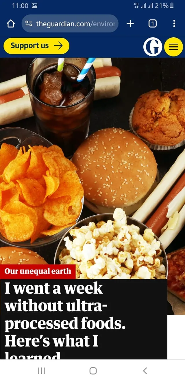 The image is a screenshot from The Guardian website featuring a headline, "I went a week without ultra-processed foods. Here’s what I learned." It shows a variety of foods typically considered ultra-processed, such as a burger with a sesame seed bun, a bowl of potato chips, popcorn, a muffin, and hot dogs with buns. Additionally, there's a glass of cola with straws visible. The arrangement suggests a focus on discussing dietary habits and the impact of processed foods. The article belongs to a section titled "Our unequal earth," indicating a broader theme of environmental and health-related discussions. The colors are bright and the setting appears to be indoors, emphasizing the variety of processed foods typically available. The Guardian logo is visible in the top right corner, and there's a "Support us" button in yellow below the site’s navigation bar.