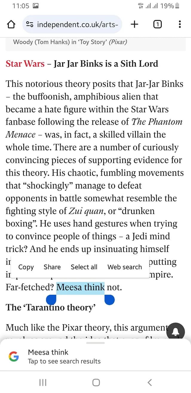 The screenshot displays an article from the website independent.co.uk. The title of the article is "Star Wars – Jar Jar Binks is a Sith Lord," published by The Independent. It discusses a fan theory suggesting that the character Jar Jar Binks from "Star Wars: The Phantom Menace" is secretly a Sith Lord. The article describes how Jar Jar's clumsy behavior could be a cover for his true villainous nature, citing his chaotic movements and hand gestures. The page features a highlighted phrase "Meesa think," which is a catchphrase associated with Jar Jar Binks. The text is formatted in a typical article style, with a mix of bold and regular fonts. The webpage appears to be viewed on a mobile device, indicated by the browser interface visible at the top and bottom of the screen. The screenshot captures a section of the article, focusing on the text and a blue highlight over the phrase "Meesa think".
