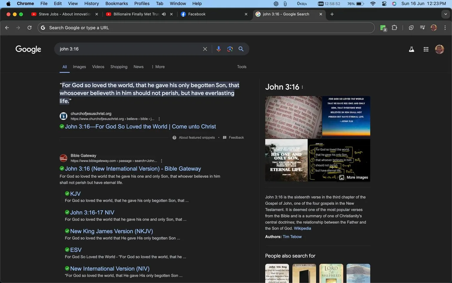 The image is a screenshot of a Google search results page for "John 3:16." The page is viewed in Google Chrome on a desktop, evident from the browser's interface at the top. The search query "john 3:16" is entered in the Google search bar. The page is displayed in dark mode, giving the background a dark gray color while the text is in white. The first result is from churchofjesuschrist.org, quoting the famous Bible verse John 3:16. Below that, various Bible versions and interpretations of the verse are listed, such as from Bible Gateway.
On the right side, there is a knowledge panel with a brief description of John 3:16, noting its importance in Christianity, and it mentions Tim Tebow. Accompanying images show different artistic representations of the verse. The desktop's taskbar at the top shows open tabs, including YouTube and Facebook, and system information. The screenshot captures the context of exploring a significant biblical passage online, reflecting a focus on religious themes and scriptural study.
- Title: "john 3:16 - Google Search"
- Site / app: "Google"