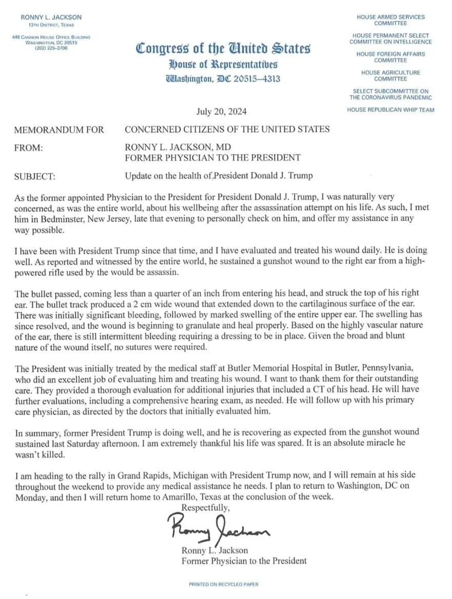 The image is an official memorandum from the "Congress of the United States" featuring a letterhead that includes the name "Ronny L. Jackson" and his title as a former physician to the President. It is dated July 20, 2024, and is addressed to "Concerned Citizens of the United States." The subject of the memorandum is an update on the health of President Donald J. Trump.
The document shares details about a recent event where former President Trump sustained a gunshot wound. Dr. Jackson explains his involvement in evaluating and treating the wound, which was to the right ear. The letter praises the medical staff at Butler Memorial Hospital for their initial care and provides an update on Trump’s recovery, stating that he is healing well.
The memorandum is typed on official congressional letterhead, incorporating various committee names on the top right, such as the "House Armed Services Committee." The letter concludes with Dr. Jackson's signature and mentions his plans to accompany Trump to a rally in Grand Rapids, Michigan, and then return to Texas. The document is printed on recycled paper, as noted at the bottom.