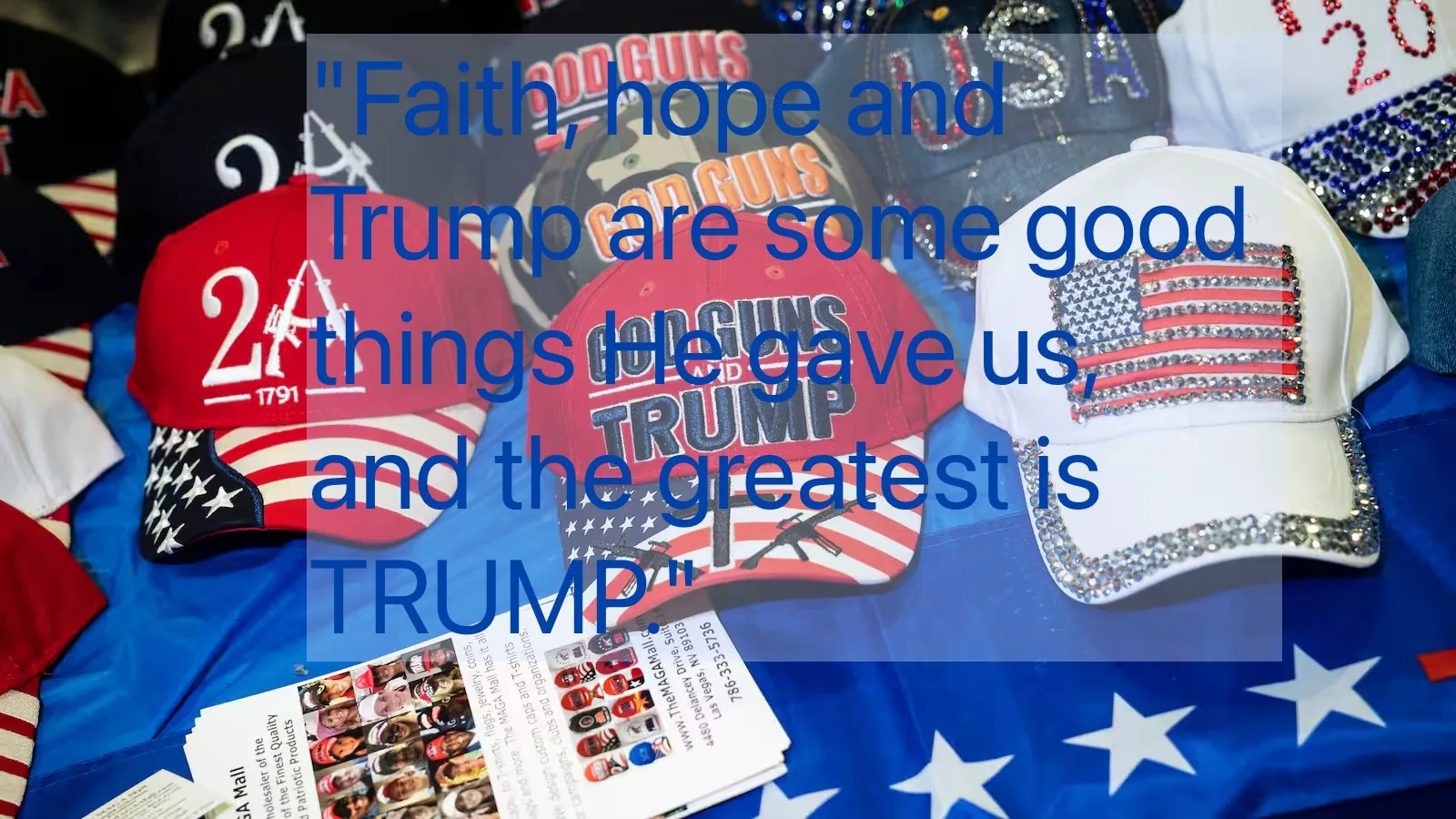The image shows a collection of hats displayed on a table, featuring various pro-Trump and patriotic designs. The hats prominently display slogans such as "GOD GUNS AND TRUMP" and "2A 1791," with imagery including the American flag and firearms. Many of the hats incorporate red, white, and blue colors, emphasizing a patriotic theme. Some hats are adorned with sequins or rhinestones, adding a flashy element to their appearance.
In the foreground, there are brochures or flyers, which appear to advertise related merchandise or information. The table surface is covered with a blue cloth that has white stars, contributing to the American patriotic motif. A large, semi-transparent text overlay reads: "Faith, hope and Trump are some good things He gave us, and the greatest is TRUMP," enhancing the political nature of the display. The overall setting suggests a market or event where political merchandise is being promoted or sold.