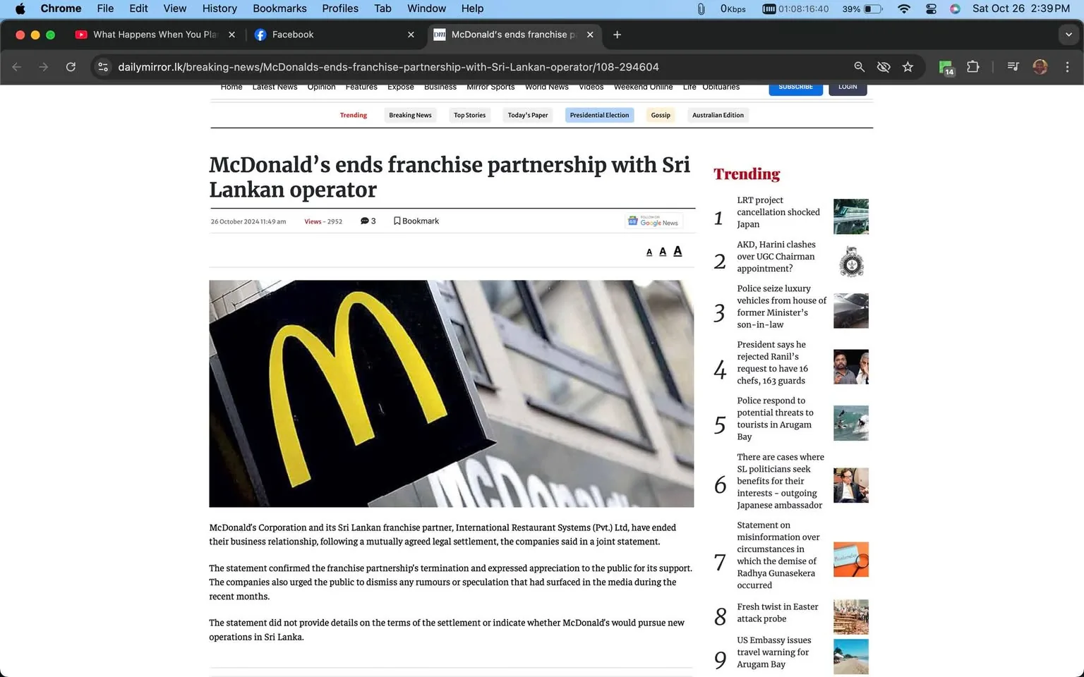 1) Rich description: The screenshot is from the website Daily Mirror, showcasing an article about McDonald's ending its franchise partnership with a Sri Lankan operator. The headline is prominently displayed at the top: "McDonald’s ends franchise partnership with Sri Lankan operator." Below the headline, the article is time-stamped at "26 October 2024 11:49 am" and indicates it has been viewed 2952 times. The page features a close-up image of the McDonald's iconic yellow "M" logo against a blurred background of a store facade. The accompanying text states that McDonald's Corporation and International Restaurant Systems (Pvt.) Ltd have ended their business relationship through a mutually agreed legal settlement. The statement appreciates public support and dismisses recent media rumors. Trending topics are listed on the right, including various local and international news stories. The overall layout is clean, with a focus on the article's content and related trending stories.
- Title: "McDonald’s ends franchise partnership with Sri Lankan operator"
- Site / app: "dailymirror.lk"