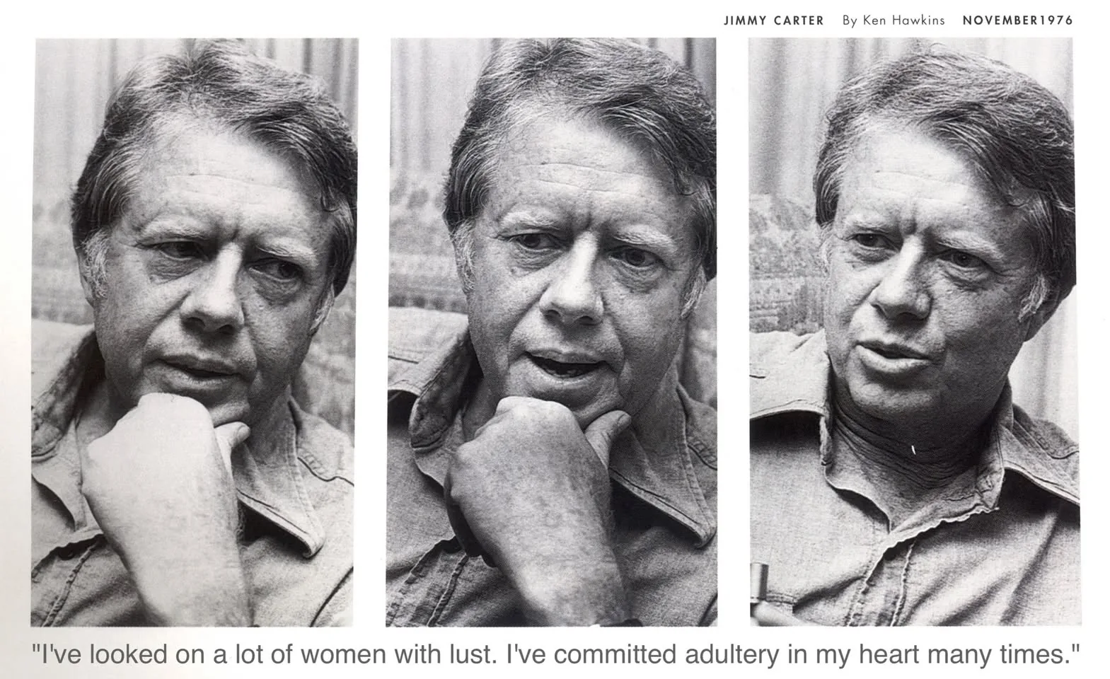 President Jimmy Carter is featured in a series of black and white photographs taken by Ken Hawkins in November 1976. The images capture him in a candid and reflective mood, suggesting an intimate interview setting. Each photo shows him from a slightly different angle, all within a close-up frame that emphasizes his thoughtful expressions. He is dressed in a casual shirt, and his hand is positioned near his face, adding to the contemplative ambiance.

The photographs are laid out in a triptych format, enhancing the sense of continuity and depth of emotion. The lighting is soft, casting gentle shadows that highlight his facial features and create a somber atmosphere. The background appears to be indoors, possibly in a home or office setting, but remains unobtrusive to keep the focus on President Carter.

Accompanying the images is a quote, adding depth to the visual narrative: "I've looked on a lot of women with lust. I've committed adultery in my heart many times." This text reflects a moment of personal confession, contributing to the overall theme of introspection conveyed in the photos.

- Title: "Jimmy Carter By Ken Hawkins November 1976"
- Captions / subtitles: "\"I've looked on a lot of women with lust. I've committed adultery in my heart many times.\""