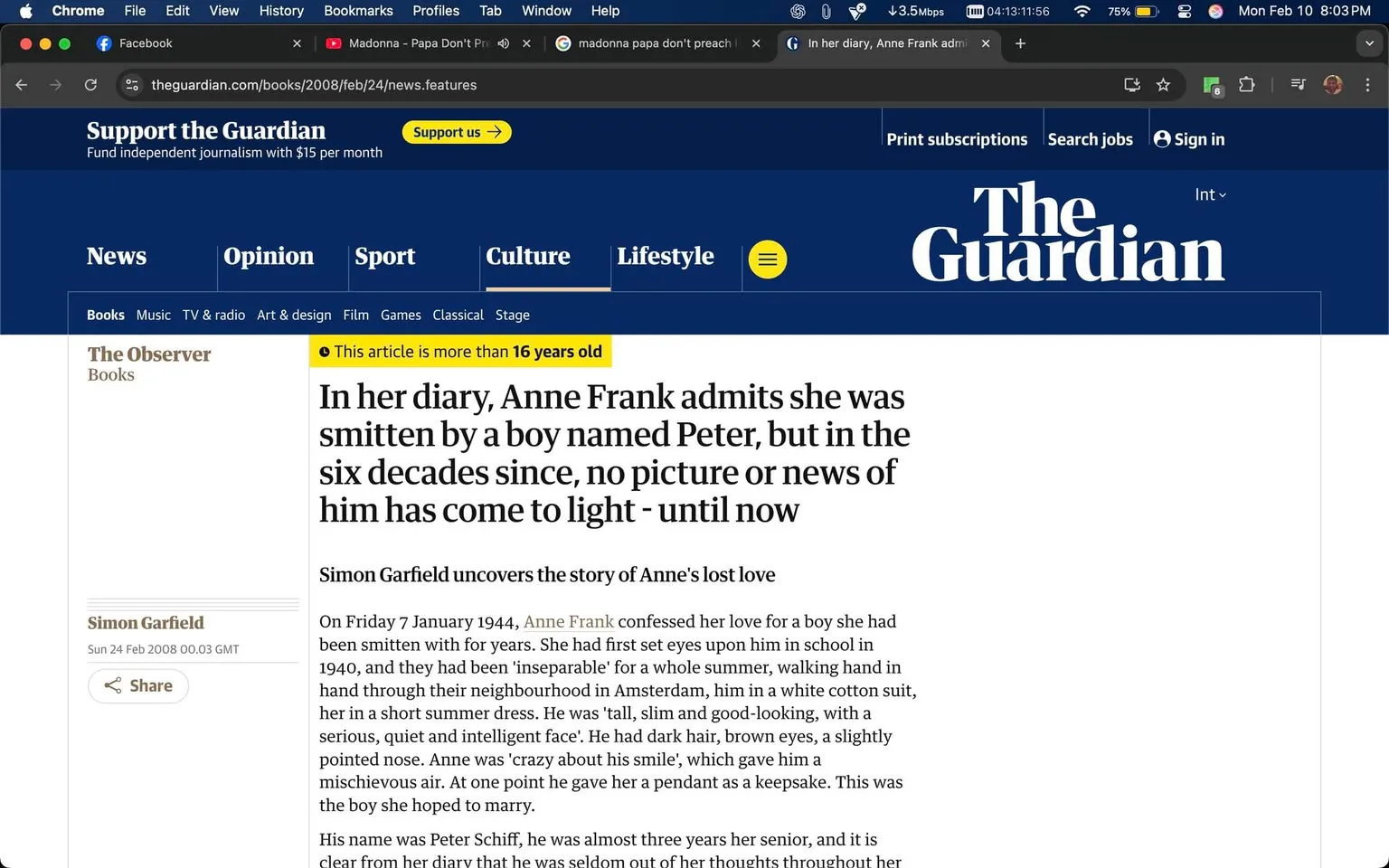 The image displays a webpage from "The Guardian," specifically an article from "The Observer" section. The top of the page features the logo of "The Guardian," which is prominently displayed in white text against a blue background. Below the logo, there are navigation tabs labeled "News," "Opinion," "Sport," "Culture," "Lifestyle," and "Books," among others.

The article headline reads: "In her diary, Anne Frank admits she was smitten by a boy named Peter, but in the six decades since, no picture or news of him has come to light - until now." This headline is in a larger font size and bolded for emphasis. The byline indicates that the article is written by Simon Garfield, dated Sunday, 24 February 2008, at 00:03 GMT. A note states, "This article is more than 16 years old," indicating its publication date.

The body of the article begins with a paragraph detailing Anne Frank's feelings for a boy named Peter Schiff, mentioning specific details about their relationship and physical descriptions. The text describes Anne Frank's appearance and her actions, such as confessing her love and giving a pendant to Peter.

The background of the webpage is predominantly white, with blue accents. There are no visible images of people, objects, or additional branding elements aside from the website's logo and navigation items. The overall layout is clean and organized, typical of news websites, with a focus on readability. 

No other identifiable brands, logos, or trademarks are present in the image. The setting is a digital environment, specifically a web browser interface, with tabs for Facebook and a music video by Madonna visible in the browser's top bar. The page does not contain any advertisements or additional content outside of the article itself.
