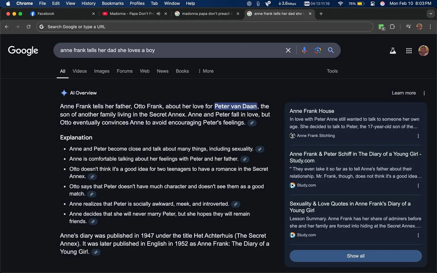 The image displays a screenshot of a Google search results page. The top section features a dark-themed interface with a search bar prominently displayed at the top. The search query entered is "anne frank tells her dad she loves a boy." Below the search bar, there is a highlighted section labeled "AI Overview," which provides a summary of Anne Frank's relationship with Peter van Daan.

The text in the AI Overview states:

- "Anne Frank tells her father, Otto Frank, about her love for Peter van Daan, the son of another family living in the Secret Annex. Anne and Peter fall in love, but Otto eventually convinces Anne to avoid encouraging Peter's feelings."

Further down, there is an "Explanation" section that includes bullet points detailing aspects of Anne and Peter's relationship:

- They become close and discuss various topics, including sexuality.
- Anne feels comfortable discussing her feelings with both Peter and her father.
- Otto expresses concern about the appropriateness of a teenage romance in the Secret Annex.
- Otto comments on Peter's character, suggesting he may not be a suitable match for Anne.
- Anne recognizes Peter's social awkwardness and decides she will not marry him but hopes to remain friends.

At the bottom of the overview, there is a note stating that Anne's diary was published in 1947 under the title "Het Achterhuis" and later in English in 1952 as "Anne Frank: The Diary of a Young Girl."

On the right side of the screen, there are additional search results related to Anne Frank, including links to the Anne Frank House, a study website, and a summary of love quotes from her diary. Each entry includes a brief description and a clickable link.

The overall layout is clean and organized, with a dark background and white text, typical of Google's design for search results. There are no visible people, objects, or brands other than the Google interface itself. The context is purely digital, with no environmental indicators beyond the screen display.