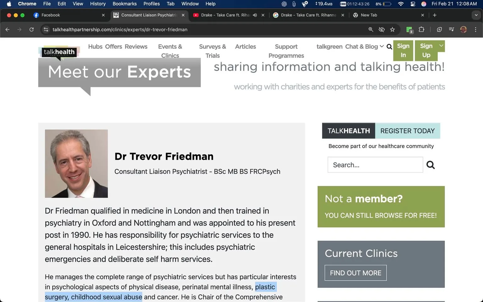 The image displays a webpage from the TalkHealth website, specifically a section titled "Meet our Experts." The main focus is on an individual named Dr. Trevor Friedman, who is identified as a Consultant Liaison Psychiatrist. 

**Text Details:**
- At the top of the image, there is a speech bubble graphic containing the text "Meet our Experts" in a bold, white font against a gray background.
- Below this, the name "Dr Trevor Friedman" is prominently displayed in a larger font.
- Underneath his name, his title is listed: "Consultant Liaison Psychiatrist – BSc MB BS FRCPsych."
- A paragraph follows, providing a brief overview of Dr. Friedman's qualifications and responsibilities. The text mentions that he qualified in medicine in London, trained in psychiatry in Oxford and Nottingham, and has been in his current position since 1990. It notes his responsibilities for psychiatric services in general hospitals in Leicestershire, including psychiatric emergencies and self-harm services.
- Specific areas of interest are highlighted in blue text, including "surgery," "childhood sexual abuse," and "plastic surgery."
- The text concludes with a statement about his role as Chair of the Comprehensive Cancer Services.

**Visual Elements:**
- A photograph of Dr. Trevor Friedman is included, showing him with short, light gray hair and a slight smile. He is wearing a dark suit jacket over a white shirt with a collar. The background of the photo is a neutral tone, likely a light beige or gray.
- The layout of the webpage includes a sidebar on the right with options to "Sign In" and "Sign Up," as well as a search bar labeled "Search..." and a section for "Current Clinics" with a button that says "FIND OUT MORE."
- The overall color scheme of the webpage includes white, gray, and a light blue accent for buttons.

**Setting and Context:**
- The setting is a digital environment, specifically a healthcare-related website aimed at providing information about medical professionals and services.
- The webpage is designed for users seeking information about mental health services and experts in the field.

No additional identifiable public figures or brands are present in the image beyond the mentioned individual and the TalkHealth branding. The image does not depict any other people, objects, or environmental context outside of the webpage layout.