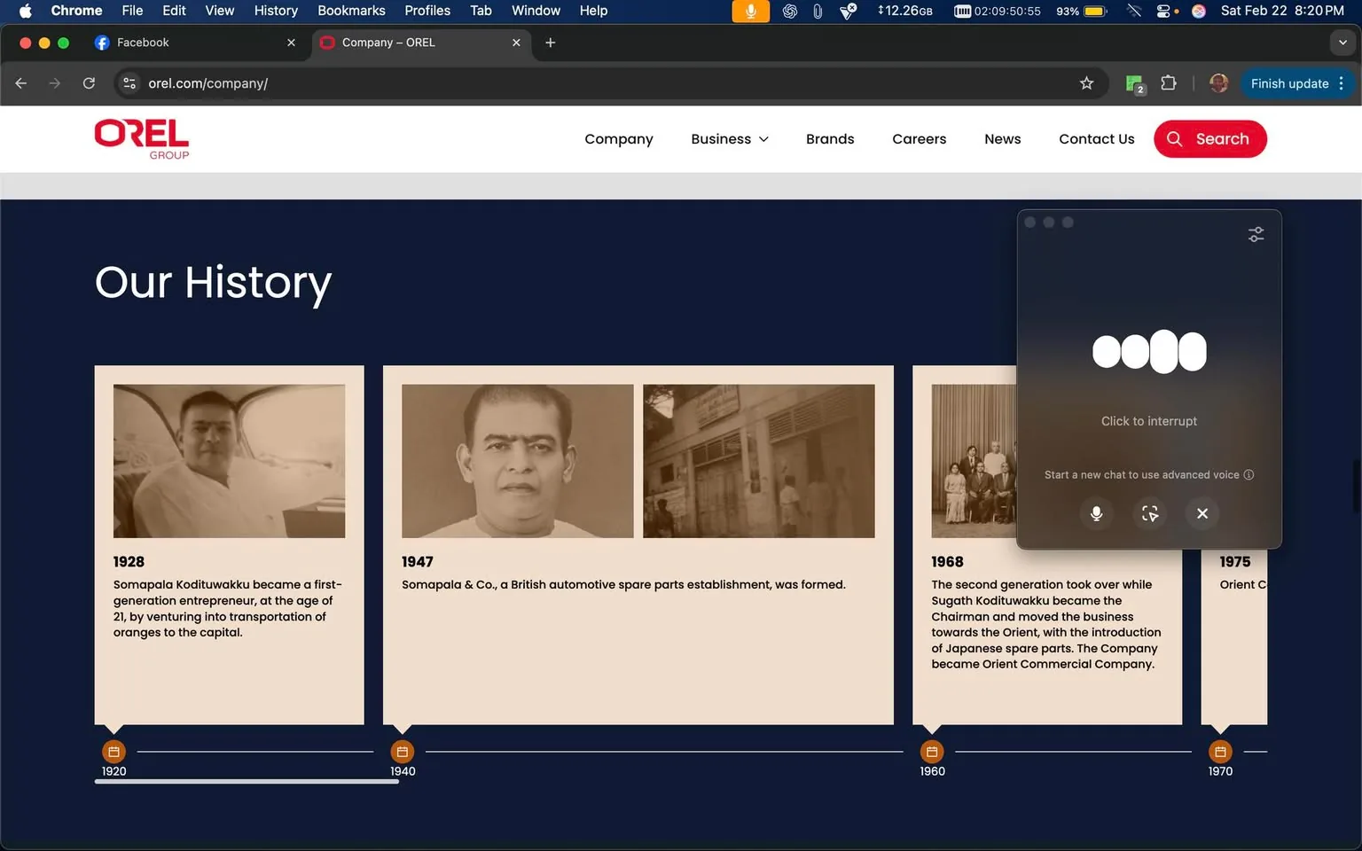 The image displays a webpage from the OREL Group, specifically focusing on the "Our History" section. The background is a dark blue color, providing a contrast to the lighter beige sections that contain historical information. 

1. **Text and Headings**:
   - At the top, there is a prominent heading that reads "Our History" in large, white font.
   - Below this heading, there are three distinct sections, each detailing a specific year and event:
     - **1928**: The text states, "Somapala Kodituwakku became a first-generation entrepreneur, at the age of 21, by venturing into transportation of oranges to the capital."
     - **1947**: The text reads, "Somapala & Co., a British automotive spare parts establishment, was formed."
     - **1968**: The text mentions, "The second generation took over while Sugath Kodituwakku became the Chairman and moved the business towards the Orient, with the introduction of Japanese spare parts. The Company became Orient Commercial Company."
   - Each section includes the year in bold, followed by the respective historical information.

2. **Images**:
   - Each historical entry is accompanied by a sepia-toned photograph. 
     - The first image (1928) shows a man seated in a vehicle, appearing to be in a relaxed pose.
     - The second image (1947) features a man with a serious expression, looking directly at the camera.
     - The third image (1968) includes a group of people, likely family or business associates, posing together in a formal setting.

3. **Layout and Design**:
   - The images are framed within beige boxes, with a slight shadow effect to create depth against the dark blue background.
   - A timeline runs horizontally across the bottom of the section, marked with years from 1920 to 1970, indicating the historical context of the events described.

4. **Browser Interface**:
   - The top of the image shows a browser window with the URL "orel.com/company/" and a Facebook tab open.
   - The browser is Chrome, indicated by the logo on the top left.
   - There is a notification or chat window on the right side, suggesting an ongoing interaction or feature related to voice chat.

5. **Overall Context**:
   - The webpage is designed to provide a historical overview of the OREL Group, highlighting key milestones in its development. The use of sepia-toned images and a dark background gives it a classic, professional appearance.

This description captures the observable details of the image without speculation or interpretation.