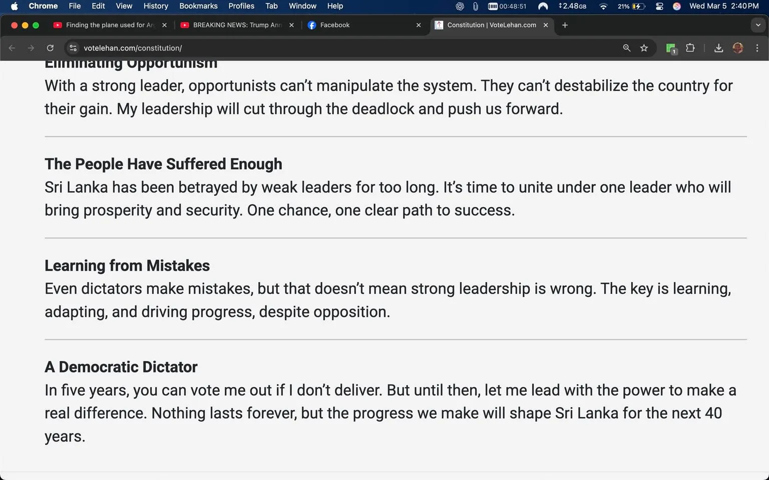 The image displays a webpage with a white background and black text. The content appears to be part of a political manifesto or campaign material. 

1. **Readable Text**:
   - The first section is titled "Eliminating Opportunism," stating that strong leadership can prevent opportunists from manipulating the system. It emphasizes a commitment to overcoming deadlock.
   - The second section is titled "The People Have Suffered Enough." It mentions that Sri Lanka has been let down by weak leaders and calls for unity under a strong leader to achieve prosperity and security.
   - The third section is titled "Learning from Mistakes." It acknowledges that even dictators can make mistakes but asserts that strong leadership is essential for progress.
   - The final section is titled "A Democratic Dictator." It suggests that the leader can be voted out in five years if they fail to deliver, emphasizing a commitment to making a real difference in Sri Lanka over the next 40 years.

2. **Formatting**:
   - The text is organized into distinct sections with bold headings for each topic.
   - The font is clear and legible, likely a sans-serif typeface, with varying sizes for headings and body text.

3. **Background and Setting**:
   - The image is a screenshot of a website, as indicated by the browser interface at the top, which includes tabs for Chrome, Facebook, and a news alert about Trump.
   - The time displayed on the browser is 00:48:51, and the date is shown as Wednesday, March 5, with a time of 2:40 PM.

4. **No People or Objects**:
   - There are no visible people, clothing, or objects in the image, as it is solely a digital representation of text on a webpage.

5. **No Logos or Brands**:
   - The image does not contain any identifiable logos or brands beyond the browser interface.

Overall, the image is focused entirely on textual content related to political leadership and governance in Sri Lanka, with no additional visual elements or context provided.