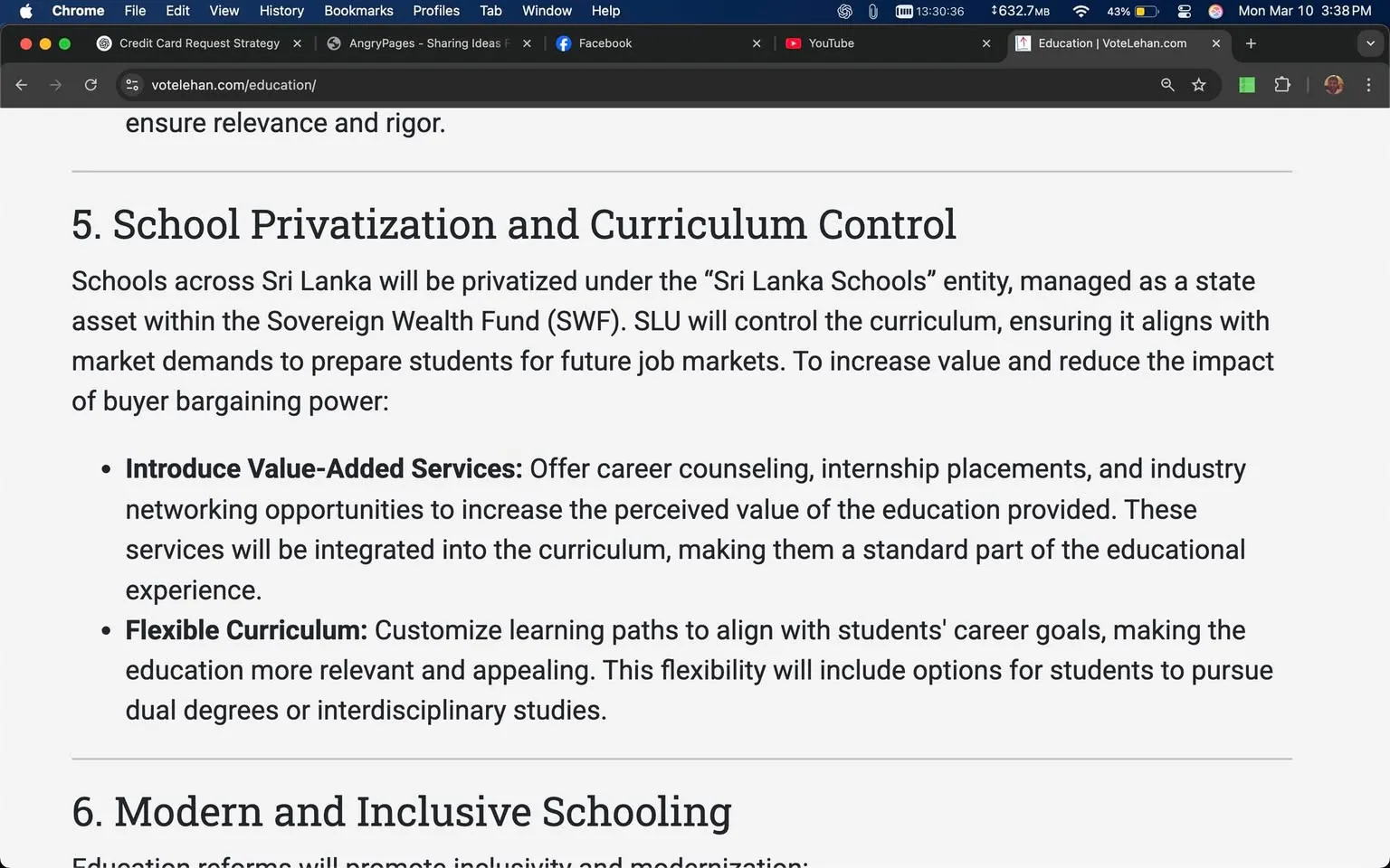 The image displays a webpage with a section titled "5. School Privatization and Curriculum Control." The text outlines plans for the privatization of schools in Sri Lanka under the "Sri Lanka Schools" entity, which is managed as an asset within the Sovereign Wealth Fund (SWF). The Sri Lanka University (SLU) is mentioned as the controlling body for the curriculum, ensuring it aligns with market demands to prepare students for future job markets. 

Key points in the text include:

1. **Introduce Value-Added Services**: This section emphasizes the importance of offering career counseling, internship placements, and industry networking opportunities to enhance the perceived value of education. It states that these services will be integrated into the curriculum.

2. **Flexible Curriculum**: This part discusses customizing learning paths to align with students' career goals, making education more relevant and appealing. It mentions that this flexibility will include options for dual degrees or interdisciplinary studies.

The text is formatted with bullet points for clarity, and the font appears to be a standard web font, likely sans-serif, with a clean layout. The background is white, providing a contrast that makes the text easily readable. 

Below this section, there is a heading "6. Modern and Inclusive Schooling," indicating that the content is part of a larger document discussing educational reforms. The overall design is minimalistic, focusing on the text content without any distracting images or graphics. 

The browser interface is visible at the top, showing the URL "votelehan.com/education/" and various tabs, including social media links and a video platform. The time displayed is 13:30:36, and the date is noted as Monday, March 10, 3:38 PM. The browser window is partially obscured by the tabs and bookmarks, but the main content remains clear and focused on the educational topic.