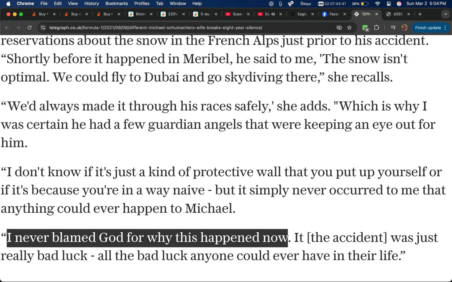 The image displays a portion of text from an article, likely from a website, as indicated by the browser interface at the top. The text is primarily in a serif font and is presented in a standard paragraph format. 

Key details from the text include:

1. **Content**: The text discusses a personal reflection regarding an accident involving a person named Michael. It mentions reservations about snow conditions in the French Alps and a conversation about flying to Dubai for skydiving. The speaker expresses a belief in guardian angels and reflects on the unexpected nature of the accident.

2. **Highlighted Quote**: A specific quote is emphasized in bold: “I never blamed God for why this happened now. It [the accident] was just really bad luck - all the bad luck anyone could ever have in their life.” This quote stands out against the rest of the text, indicating its significance.

3. **Browser Interface**: The top of the image shows a browser window with several tabs open. The tabs include various titles, suggesting a mix of topics, including a reference to "formula-1" and "different-michael-schumachers-wife-breaks-eight-year-silence." The browser is Chrome, indicated by the logo on the left side.

4. **Visual Elements**: The background is white, and the text is black, creating a high contrast that enhances readability. There are no images, graphics, or additional visual elements present in the text portion.

5. **No People or Objects**: The image does not contain any visible people, objects, or specific environmental settings; it is solely focused on the text content.

Overall, the image is a straightforward representation of an article excerpt, focusing on a personal narrative related to an accident and the reflections surrounding it.