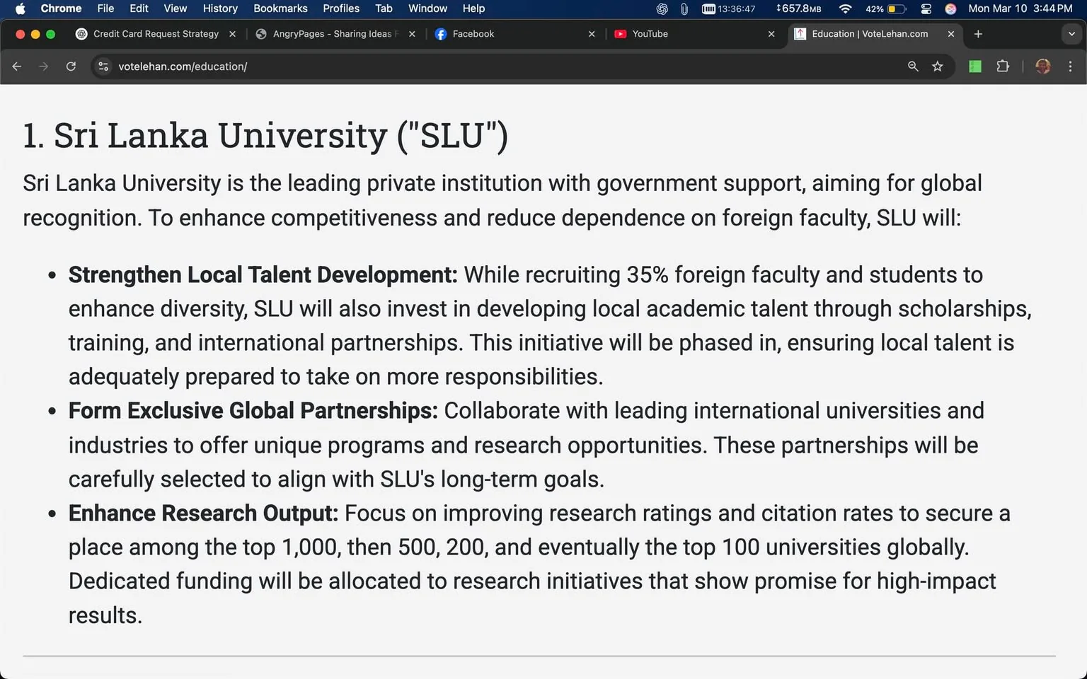 The image displays a webpage titled "1. Sri Lanka University ('SLU')" at the top, indicating that it is a section of a larger document or presentation. The text outlines the university's goals and initiatives, emphasizing its status as a leading private institution supported by the government. 

The main body of text is organized into three bullet points, each detailing specific initiatives:

1. **Strengthen Local Talent Development**: This section mentions that SLU aims to recruit 35% foreign faculty and students to enhance diversity. It also states that the university will invest in developing local academic talent through scholarships, training, and international partnerships. The initiative is described as being phased in to ensure local talent is prepared for increased responsibilities.

2. **Form Exclusive Global Partnerships**: This point discusses collaboration with leading international universities and industries to offer unique programs and research opportunities. It notes that these partnerships will be carefully selected to align with SLU's long-term goals.

3. **Enhance Research Output**: The final bullet focuses on improving research ratings and citation rates, aiming for SLU to rank among the top 1,000 universities, then 500, 200, and eventually the top 100 globally. It mentions that dedicated funding will be allocated to research initiatives that show promise for high-impact results.

The text is presented in a clear, professional font, with bullet points providing a structured overview of the university's strategic objectives. The background is a simple white, ensuring readability. There are no images, logos, or additional visual elements present in the visible portion of the webpage. The overall layout is clean and focused on conveying information about the university's initiatives.