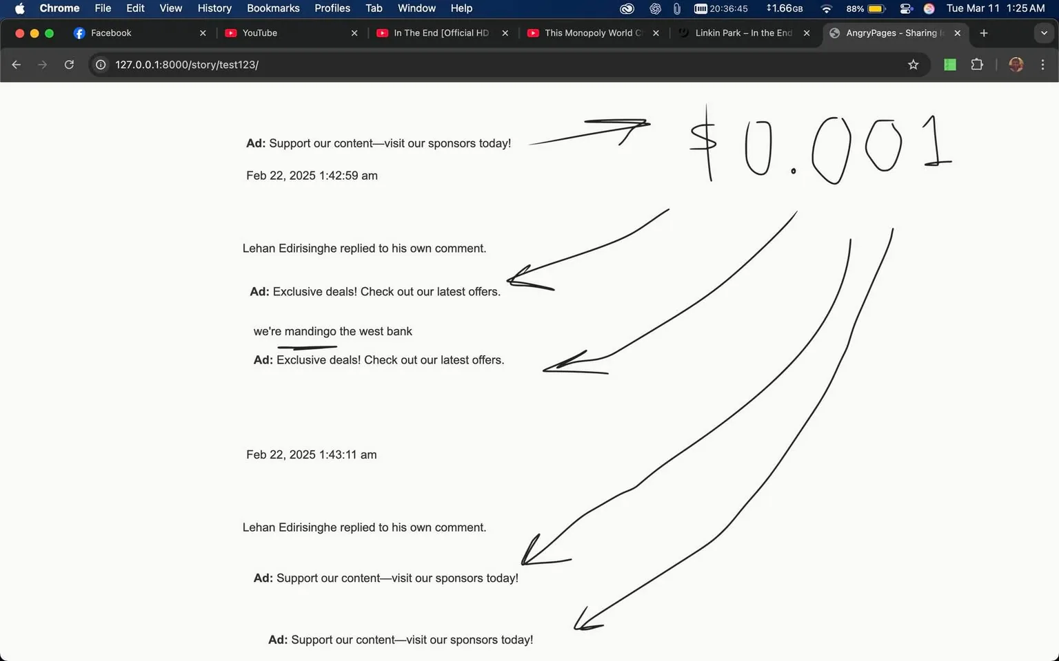 The image displays a webpage with a series of posts and comments, likely from a social media platform. The top section shows an advertisement labeled "Ad: Support our content—visit our sponsors today!" followed by a timestamp indicating it was posted on February 22, 2025, at 1:42:59 AM.

Below the advertisement, there is a comment from a user named Lehan Edirisinghe, who has replied to his own comment. The comment reads: "we're mandingo the west bank," which appears to be a standalone statement. Following this comment, there are two more advertisements, both labeled "Ad: Exclusive deals! Check out our latest offers."

Another timestamp appears, indicating a subsequent post on the same day at 1:43:11 AM. Again, Lehan Edirisinghe has replied to his own comment. This section includes another advertisement: "Ad: Support our content—visit our sponsors today!" This advertisement is repeated twice in this section.

On the right side of the image, there are handwritten arrows pointing towards a dollar amount, which is noted as "$0.001." The arrows seem to emphasize this amount, but there is no additional context provided for its significance.

The background of the webpage includes a browser interface with tabs open for Facebook and YouTube, along with a few other links. The overall layout is typical of a web browser, with a navigation bar at the top and a content area below. The text is primarily in black, with the advertisements clearly marked and separated from user comments. 

No identifiable logos, brands, or images of people are present in the visible content. The focus is solely on the text and advertisements displayed on the webpage.