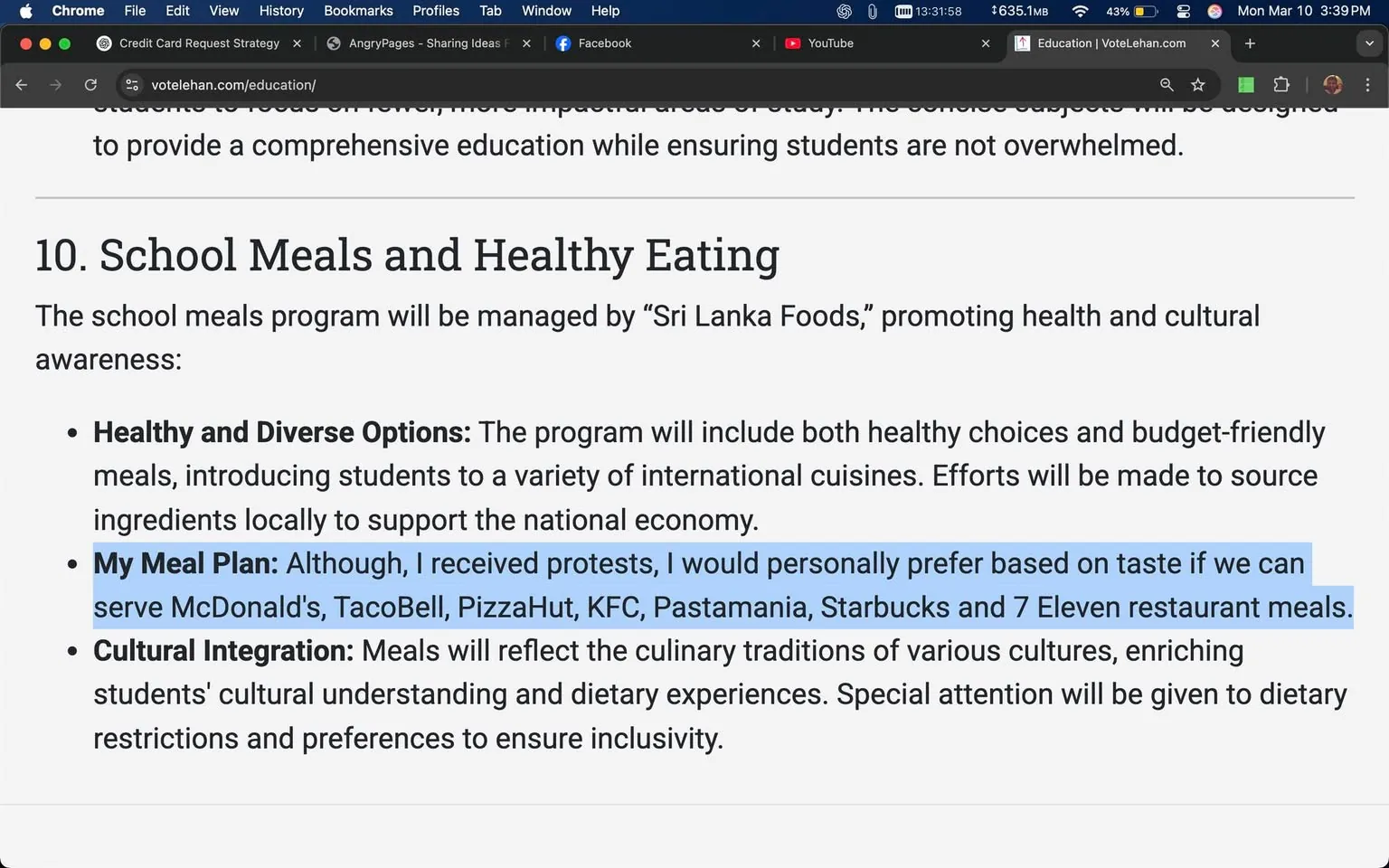 The image displays a section of text from a webpage related to a school meals program. The text is organized under the heading "10. School Meals and Healthy Eating." 

1. **Readable Text**: 
   - The heading "10. School Meals and Healthy Eating" is prominently displayed at the top.
   - The program is stated to be managed by "Sri Lanka Foods," which is mentioned as promoting health and cultural awareness.
   - There are bullet points outlining key aspects of the program:
     - **Healthy and Diverse Options**: This section mentions that the program will include healthy choices and budget-friendly meals, introducing students to various international cuisines and sourcing ingredients locally to support the national economy.
     - **My Meal Plan**: This part highlights a personal preference for certain fast-food chains, including McDonald's, Taco Bell, Pizza Hut, KFC, Pastamania, Starbucks, and 7 Eleven. It notes that there were protests regarding this preference.
     - **Cultural Integration**: This section emphasizes that meals will reflect the culinary traditions of various cultures, enhancing students' cultural understanding and dietary experiences, with special attention to dietary restrictions and preferences for inclusivity.

2. **Formatting**: 
   - The text is formatted with bullet points for clarity.
   - The "My Meal Plan" section is highlighted in blue, indicating it may be of particular importance or focus.

3. **Background Context**: 
   - The surrounding content includes references to music videos and lyrics from artists like Luther Vandross and Wham!, suggesting the webpage may be part of a broader social media or community engagement platform.

Overall, the image captures a structured outline of a school meal initiative, emphasizing health, diversity, and cultural integration while also reflecting personal preferences and community feedback.