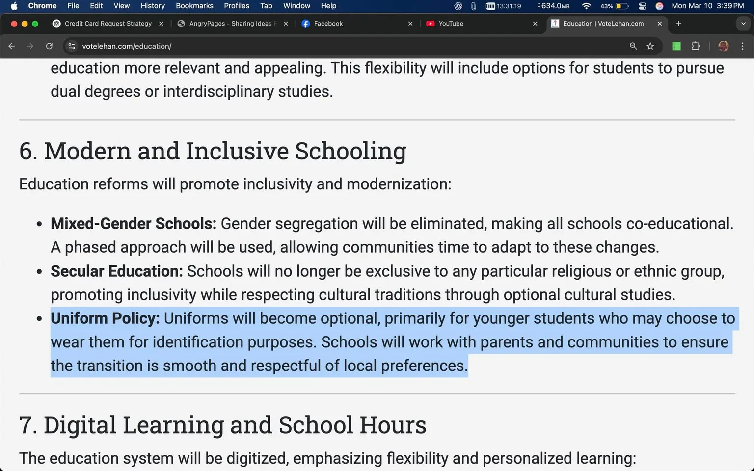 The image displays a section of text from a webpage titled "Education | VoteLehan.com." The text is formatted in a clear, readable font, with headings and bullet points outlining proposed educational reforms. 

### Readable Text:
- The main heading is "Modern and Inclusive Schooling," which is bold and larger than the body text.
- Below the heading, there is a brief introductory sentence stating that education reforms will promote inclusivity and modernization.
- Three bullet points are listed under this heading:
  1. **Mixed-Gender Schools:** This bullet point states that gender segregation will be eliminated, making all schools co-educational, and mentions a phased approach for communities to adapt.
  2. **Secular Education:** This point indicates that schools will no longer be exclusive to any particular religious or ethnic group, promoting inclusivity while respecting cultural traditions through optional cultural studies.
  3. **Uniform Policy:** This bullet highlights that uniforms will become optional, primarily for younger students who may choose to wear them for identification purposes. It also mentions that schools will work with parents and communities to ensure a smooth and respectful transition.

### Formatting:
- The text is presented in a structured format with bullet points for clarity.
- The third bullet point is highlighted with a blue background, making it stand out from the rest of the text.

### Background:
- The background of the webpage is a light color, likely white or very light gray, which enhances the readability of the text.
- There are no images, logos, or other visual elements present in this section of the webpage.

### Context:
- The content appears to be part of a broader discussion on educational reforms, likely aimed at promoting inclusivity and modernization in schools.

Overall, the image captures a focused segment of a webpage discussing educational policy changes, with an emphasis on inclusivity and modernization in schooling practices.