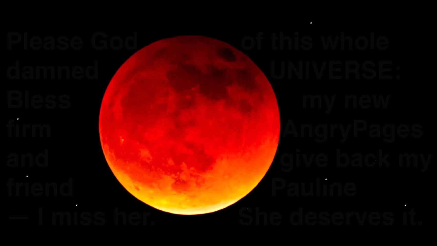 The image features a large, vividly colored moon, appearing predominantly red with orange hues at the bottom edge. The moon is set against a stark black background, enhancing its brightness and detail. The surface of the moon displays various textures and craters, which are visible due to the high contrast with the dark sky.

Overlaying the image is a block of text that appears to be a personal message or plea. The text is partially obscured but includes phrases such as "Please God damned," "Bless my new firm," "AngryPages," and "I miss her." The font is bold and somewhat faded, suggesting it may be a digital overlay rather than handwritten. The message conveys a sense of longing and a request for blessings, possibly in a professional context.

In the background, there are several small, white dots that could represent stars, adding to the celestial theme of the image. The overall composition combines the striking visual of the moon with the emotional weight of the text, creating a poignant scene.

No people, clothing, or specific objects are present in the image, focusing solely on the moon and the text. The setting is entirely celestial, with no identifiable landmarks or environmental context beyond the night sky.