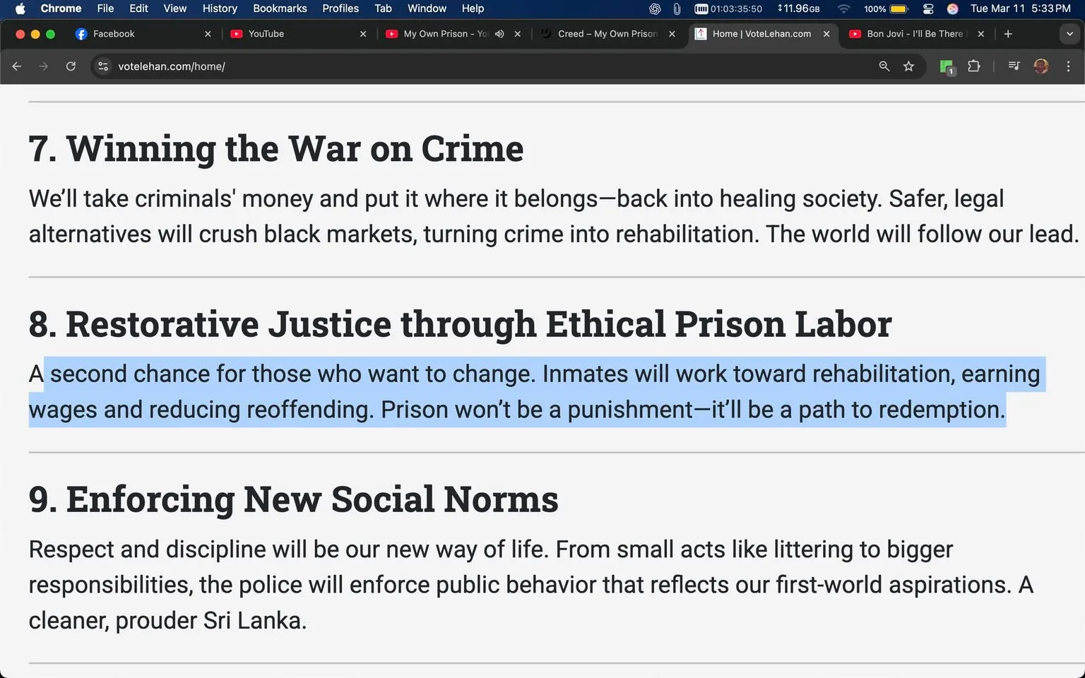 The image displays a webpage with a dark background and white text. At the top, there are browser tabs visible, including Facebook and YouTube. The main content of the image is focused on a section titled "8. Restorative Justice through Ethical Prison Labor," which is highlighted in blue. The text reads: 

"A second chance for those who want to change. Inmates will work toward rehabilitation, earning wages and reducing reoffending. Prison won’t be a punishment—it’ll be a path to redemption."

Above this section, there is another heading titled "7. Winning the War on Crime," which states:

"We’ll take criminals' money and put it where it belongs—back into healing society. Safer, legal alternatives will crush black markets, turning crime into rehabilitation. The world will follow our lead."

Below the highlighted section, there is another heading titled "9. Enforcing New Social Norms," which reads:

"Respect and discipline will be our new way of life. From small acts like littering to bigger responsibilities, the police will enforce public behavior that reflects our first-world aspirations. A cleaner, prouder Sri Lanka."

The text is formatted in a clear, sans-serif font, with headings in a larger size than the body text. The overall layout is organized, with distinct sections separated by line breaks. The color scheme features a dark background with contrasting white text, making it easy to read. There are no images, logos, or identifiable people in the visible content. The setting appears to be a digital platform, likely a campaign or informational website.