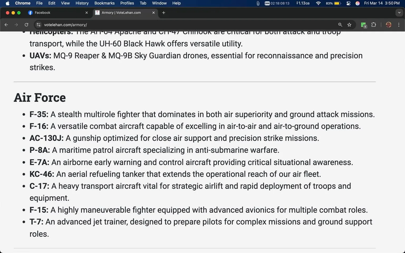 The image displays a webpage with text related to military aircraft and drones. The visible elements include:

1. **Header**: The top of the page shows the browser window with the title "Facebook" and a URL bar containing "votelehan.com/armory/".

2. **Text Content**: The main body of the text is divided into sections, with a focus on military aircraft under the heading "Air Force". The text includes a list of aircraft models along with brief descriptions of their capabilities:
   - **F-35**: Described as a stealth multirole fighter for air superiority and ground attack.
   - **F-16**: A versatile combat aircraft for air-to-air and air-to-ground operations.
   - **AC-130J**: A gunship optimized for close air support and precision strikes.
   - **P-8A**: A maritime patrol aircraft specializing in anti-submarine warfare.
   - **E-7A**: An airborne early warning and control aircraft for situational awareness.
   - **KC-46**: An aerial refueling tanker extending operational reach.
   - **C-17**: A heavy transport aircraft for strategic airlift and rapid deployment.
   - **F-15**: A highly maneuverable fighter with advanced avionics.
   - **T-7**: An advanced jet trainer for preparing pilots for complex missions.

3. **Formatting**: The text is formatted in a bulleted list, with each aircraft model followed by a colon and a brief description. The font appears to be standard web text, likely sans-serif, and is easy to read.

4. **Background**: The background of the webpage is a light color, possibly white or light gray, providing contrast to the text. No images or graphics are present in the visible portion of the text.

5. **Surrounding Posts**: Below the main text, there are snippets of other posts, including lyrics from a song by Lana Del Rey, indicating a social media context. The lyrics are formatted in paragraphs with line breaks, and there are links to a YouTube video.

Overall, the image presents a structured overview of military aircraft, likely intended for informational or educational purposes, within a social media platform context.