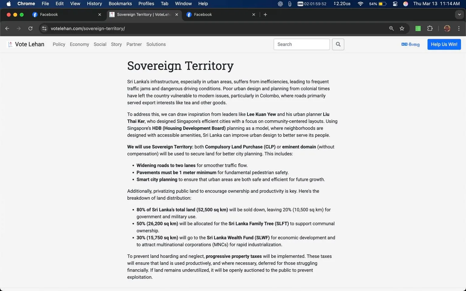 The image displays a webpage titled "Sovereign Territory" from the website "Vote Lehan." The background is white, and the text is primarily in black, with some sections possibly highlighted in a different color. 

The content discusses issues related to Sri Lanka's infrastructure, particularly in urban areas, mentioning problems like traffic jams and poor urban planning. It references notable figures such as Lee Kuan Yew and Liu Thai Ker, highlighting their contributions to urban design. The text outlines a proposed plan to improve infrastructure through "Sovereign Territory," which includes measures like compulsory land purchase and eminent domain.

Key points include:
- Widening roads to two lanes for better traffic flow.
- Pavements must be at least 1 meter wide for pedestrian safety.
- Smart city planning to enhance urban areas.

The document also discusses land distribution, stating that 80% of Sri Lanka's total land will be sold, with specific allocations for government, military, and economic development initiatives. 

At the top of the page, there are browser tabs visible, including Facebook, and the time displayed is 11:14 AM on March 13. The browser window shows a typical layout with options for file, edit, view, history, bookmarks, profiles, and help.

No images of people or specific objects are present in the visible content. The overall tone of the text is informative, focusing on urban planning and land management strategies.