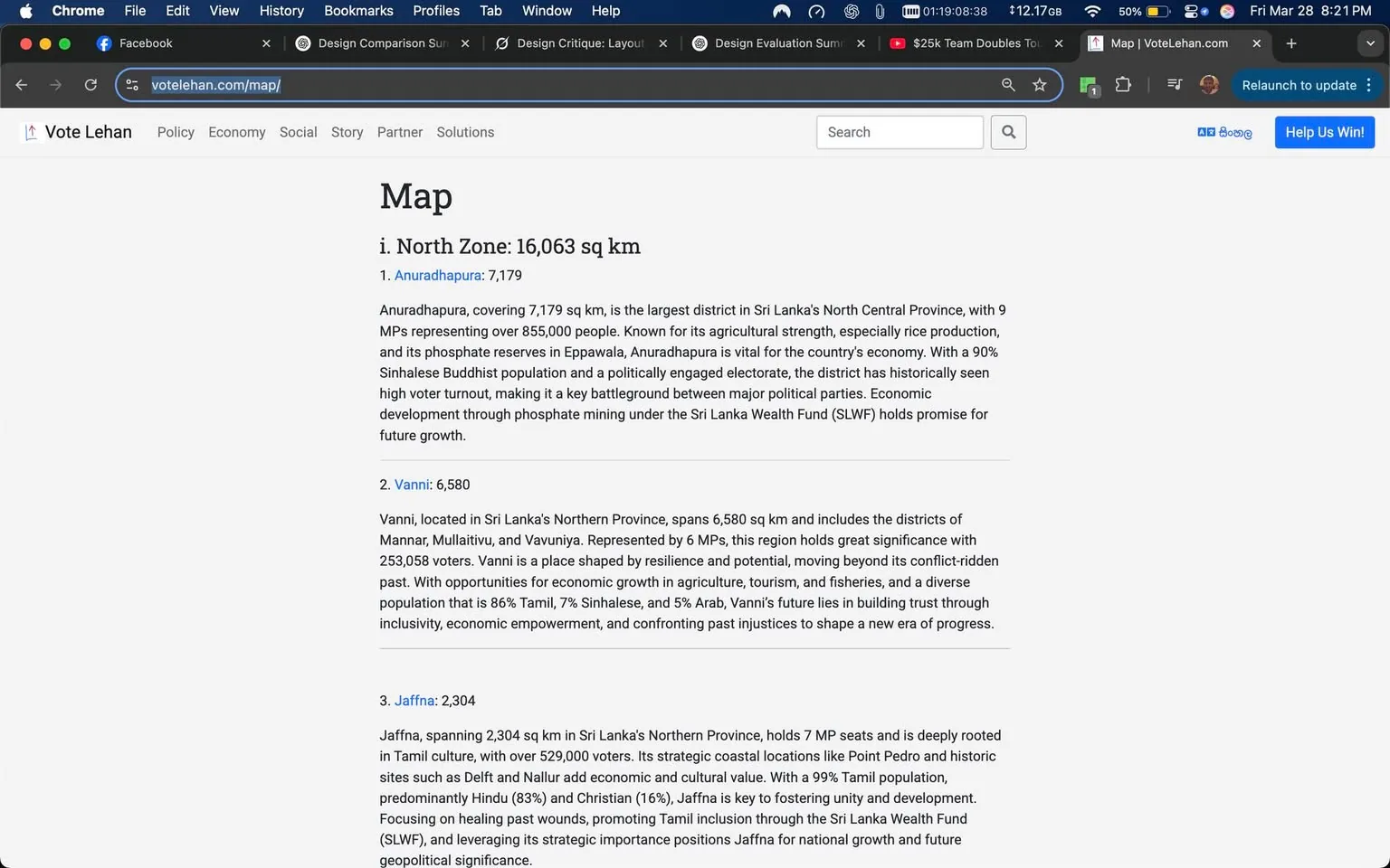 The image displays a webpage titled "Map" from the website "Vote Lehan." The page is focused on the North Zone of Sri Lanka, specifically detailing three districts: Anuradhapura, Vanni, and Jaffna. 

1. **Header**: The top of the page features the title "Map" in a bold font, followed by a section labeled "i. North Zone: 16,063 sq km."

2. **District Information**:
   - **Anuradhapura**: 
     - Size: 7,179 sq km.
     - Description: It is noted as the largest district in Sri Lanka's North Central Province, with 9 MPs representing over 855,000 people. The text highlights its agricultural strength, particularly in rice production, and mentions its phosphate reserves. It discusses the district's high voter turnout and political engagement.
   - **Vanni**: 
     - Size: 6,580 sq km.
     - Description: This district includes Mannar, Mullaitivu, and Vavuniya, represented by 6 MPs and has 253,058 voters. The text emphasizes resilience and economic opportunities in agriculture, tourism, and fisheries, noting the diverse population.
   - **Jaffna**: 
     - Size: 2,304 sq km.
     - Description: This district has 7 MP seats and is deeply rooted in Tamil culture, with over 529,000 voters. It mentions the predominantly Tamil population and highlights cultural sites and the importance of unity and development.

3. **Visual Elements**: The webpage has a clean layout with a white background and black text. There are no images or graphics visible in the provided content.

4. **Browser Elements**: The top of the browser shows the URL "votelehan.com/map/" and indicates that the user is on the Chrome browser. There are tabs open for Facebook and other design-related documents.

5. **Surrounding Posts**: Below the main content, there are posts dated Saturday, 29th, including a timestamp of 3 am and a song lyric excerpt attributed to Lana Del Rey, along with a YouTube link. The text includes various sections of lyrics, including an intro, verses, a chorus, and an outro.

Overall, the webpage is informative, focusing on political and demographic details of specific districts in Sri Lanka, with additional unrelated content below.