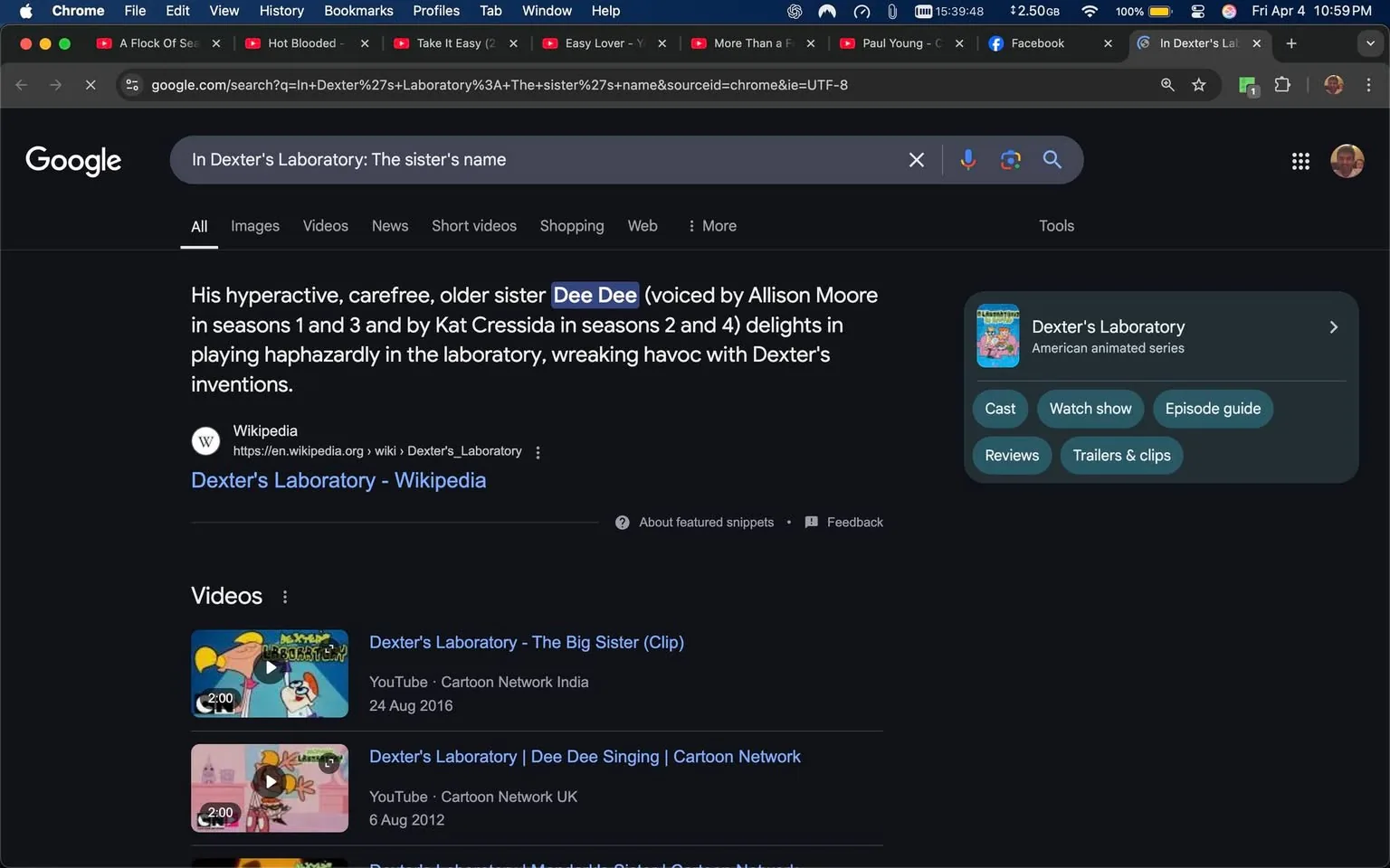 The image displays a Google search results page. The search query at the top reads: "In Dexter's Laboratory: the sister's name." Below the search bar, there is a snippet of text that describes Dee Dee, the character from the animated series "Dexter's Laboratory." The text states that she is Dexter's hyperactive, carefree older sister, voiced by Allison Moore in seasons 1 and 3, and by Kat Cressida in seasons 2 and 4. It mentions that she delights in playing in the laboratory and wreaking havoc on Dexter's inventions.

Below this snippet, there is a link to the Wikipedia page for "Dexter's Laboratory," which is indicated by the URL: "https://en.wikipedia.org/wiki/Dexter's_Laboratory." 

Further down the page, there are two video links related to "Dexter's Laboratory." The first video is titled "Dexter's Laboratory - The Big Sister (Clip)" and is from YouTube, specifically Cartoon Network India, dated August 24, 2016. The second video is titled "Dexter's Laboratory | Dee Dee Singing | Cartoon Network," dated August 6, 2012.

On the right side of the search results, there is a box titled "Dexter's Laboratory," which identifies it as an American animated series. This box includes buttons labeled "Cast," "Watch show," "Episode guide," "Reviews," and "Trailers & clips."

The overall color scheme of the page is dark, with white text. The browser window shows several tabs open at the top, including ones for Facebook and other videos. The time displayed in the top right corner of the browser is 10:59 PM, and the date is indicated as Friday, April 4. The screen is cluttered with various tabs and notifications, suggesting active browsing.